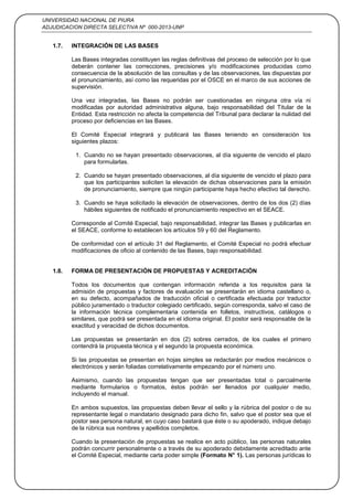 UNIVERSIDAD NACIONAL DE PIURA
ADJUDICACION DIRECTA SELECTIVA Nº 000-2013-UNP
5
1.7. INTEGRACIÓN DE LAS BASES
Las Bases integradas constituyen las reglas definitivas del proceso de selección por lo que
deberán contener las correcciones, precisiones y/o modificaciones producidas como
consecuencia de la absolución de las consultas y de las observaciones, las dispuestas por
el pronunciamiento, así como las requeridas por el OSCE en el marco de sus acciones de
supervisión.
Una vez integradas, las Bases no podrán ser cuestionadas en ninguna otra vía ni
modificadas por autoridad administrativa alguna, bajo responsabilidad del Titular de la
Entidad. Esta restricción no afecta la competencia del Tribunal para declarar la nulidad del
proceso por deficiencias en las Bases.
El Comité Especial integrará y publicará las Bases teniendo en consideración los
siguientes plazos:
1. Cuando no se hayan presentado observaciones, al día siguiente de vencido el plazo
para formularlas.
2. Cuando se hayan presentado observaciones, al día siguiente de vencido el plazo para
que los participantes soliciten la elevación de dichas observaciones para la emisión
de pronunciamiento, siempre que ningún participante haya hecho efectivo tal derecho.
3. Cuando se haya solicitado la elevación de observaciones, dentro de los dos (2) días
hábiles siguientes de notificado el pronunciamiento respectivo en el SEACE.
Corresponde al Comité Especial, bajo responsabilidad, integrar las Bases y publicarlas en
el SEACE, conforme lo establecen los artículos 59 y 60 del Reglamento.
De conformidad con el artículo 31 del Reglamento, el Comité Especial no podrá efectuar
modificaciones de oficio al contenido de las Bases, bajo responsabilidad.
1.8. FORMA DE PRESENTACIÓN DE PROPUESTAS Y ACREDITACIÓN
Todos los documentos que contengan información referida a los requisitos para la
admisión de propuestas y factores de evaluación se presentarán en idioma castellano o,
en su defecto, acompañados de traducción oficial o certificada efectuada por traductor
público juramentado o traductor colegiado certificado, según corresponda, salvo el caso de
la información técnica complementaria contenida en folletos, instructivos, catálogos o
similares, que podrá ser presentada en el idioma original. El postor será responsable de la
exactitud y veracidad de dichos documentos.
Las propuestas se presentarán en dos (2) sobres cerrados, de los cuales el primero
contendrá la propuesta técnica y el segundo la propuesta económica.
Si las propuestas se presentan en hojas simples se redactarán por medios mecánicos o
electrónicos y serán foliadas correlativamente empezando por el número uno.
Asimismo, cuando las propuestas tengan que ser presentadas total o parcialmente
mediante formularios o formatos, éstos podrán ser llenados por cualquier medio,
incluyendo el manual.
En ambos supuestos, las propuestas deben llevar el sello y la rúbrica del postor o de su
representante legal o mandatario designado para dicho fin, salvo que el postor sea que el
postor sea persona natural, en cuyo caso bastará que éste o su apoderado, indique debajo
de la rúbrica sus nombres y apellidos completos.
Cuando la presentación de propuestas se realice en acto público, las personas naturales
podrán concurrir personalmente o a través de su apoderado debidamente acreditado ante
el Comité Especial, mediante carta poder simple (Formato N° 1). Las personas jurídicas lo
 