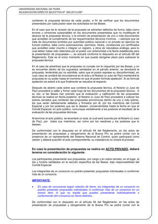 UNIVERSIDAD NACIONAL DE PIURA
ADJUDICACION DIRECTA SELECTIVA Nº 000-2013-UNP
7
contienen la propuesta técnica de cada postor, a fin de verificar que los documentos
presentados por cada postor sean los solicitados en las Bases.
En el caso que de la revisión de la propuesta se adviertan defectos de forma, tales como
errores u omisiones subsanables en los documentos presentados que no modifiquen el
alcance de la propuesta técnica, o la omisión de presentación de uno o más documentos
que acrediten el cumplimiento de los requerimientos técnicos mínimos —siempre que se
trate de documentos emitidos por autoridad pública nacional o un privado en ejercicio de
función pública, tales como autorizaciones, permisos, títulos, constancias y/o certificados
que acrediten estar inscrito o integrar un registro, y otros de naturaleza análoga, para lo
cual deben haber sido obtenidos por el postor con anterioridad a la fecha establecida para
la presentación de propuestas—,, se actuará conforme lo dispuesto en el artículo 68 del
Reglamento. Este es el único momento en que puede otorgarse plazo para subsanar la
propuesta técnica.
En el caso de advertirse que la propuesta no cumple con lo requerido por las Bases, y no
se encuentre dentro de los supuestos señalados en el párrafo anterior, se devolverá la
propuesta, teniéndola por no admitida, salvo que el postor exprese su disconformidad, en
cuyo caso se anotará tal circunstancia en el acta y el Notario (o Juez de Paz) mantendrá la
propuesta en su poder hasta el momento en que el postor formule apelación. Si se formula
apelación se estará a lo que finalmente se resuelva al respecto.
Después de abierto cada sobre que contiene la propuesta técnica, el Notario (o Juez de
Paz) procederá a sellar y firmar cada hoja de los documentos de la propuesta técnica. A
su vez, si las Bases han previsto que la evaluación y calificación de las propuestas
técnicas se realice en fecha posterior, el Notario (o Juez de Paz) procederá a colocar los
sobres cerrados que contienen las propuestas económicas dentro de uno o más sobres,
los que serán debidamente sellados y firmados por él, por los miembros del Comité
Especial y por los postores que así lo deseen, conservándolos hasta la fecha en que el
Comité Especial, en acto público, comunique verbalmente a los postores el resultado de la
evaluación de las propuestas técnicas.
Al terminar el acto público, se levantará un acta, la cual será suscrita por el Notario (o Juez
de Paz), por todos sus miembros, así como por los veedores y los postores que lo
deseen.
De conformidad con lo dispuesto en el artículo 64 del Reglamento, en los actos de
presentación de propuestas y otorgamiento de la Buena Pro se podrá contar con la
presencia de un representante del Sistema Nacional de Control, quien participará como
veedor y deberá suscribir el acta correspondiente, su inasistencia no viciará el proceso.
En caso la presentación de propuestas se realice en ACTO PRIVADO, deberá
tenerse en consideración lo siguiente:
Los participantes presentarán sus propuestas, con cargo y en sobre cerrado, en el lugar, el
día y horario señalados en la sección específica de las Bases, bajo responsabilidad del
Comité Especial.
Los integrantes de un consorcio no podrán presentar propuestas individuales ni conformar
más de un consorcio.
IMPORTANTE:
En caso de convocarse según relación de ítems, los integrantes de un consorcio no
podrán presentar propuestas individuales ni conformar más de un consorcio en un
mismo ítem, lo que no impide que puedan presentarse individualmente o
conformando otro consorcio en ítems distintos .
De conformidad con lo dispuesto en el artículo 64 del Reglamento, en los actos de
presentación de propuestas y otorgamiento de la Buena Pro se podrá contar con la
 