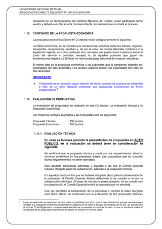 UNIVERSIDAD NACIONAL DE PIURA
ADJUDICACION DIRECTA SELECTIVA Nº 000-2012-EPG/UNP
8
presencia de un representante del Sistema Nacional de Control, quien participará como
veedor y deberá suscribir el acta correspondiente, su inasistencia no viciará el proceso.
1.10. CONTENIDO DE LA PROPUESTA ECONÓMICA
La propuesta económica (Sobre Nº 2) deberá incluir obligatoriamente lo siguiente:
La oferta económica, en la moneda que corresponda, incluidos todos los tributos, seguros,
transportes, inspecciones, pruebas y, de ser el caso, los costos laborales conforme a la
legislación vigente, así como cualquier otro concepto que pueda tener incidencia sobre el
costo del servicio a contratar; excepto la de aquellos postores que gocen de
exoneraciones legales. La Entidad no reconocerá pago adicional de ninguna naturaleza.
El monto total de la propuesta económica y los subtotales que lo componen deberán ser
expresados con dos decimales. Los precios unitarios podrán ser expresados con más de
dos decimales.
IMPORTANTE:
Tratándose de un proceso según relación de ítems, cuando los postores se presenten
a más de un ítem, deberán presentar sus propuestas económicas en forma
independiente.
3
1.11. EVALUACIÓN DE PROPUESTAS
La evaluación de propuestas se realizará en dos (2) etapas: La evaluación técnica y la
evaluación económica.
Los máximos puntajes asignados a las propuestas son los siguientes:
Propuesta Técnica : 100 puntos
Propuesta Económica : 100 puntos
1.11.1. EVALUACIÓN TÉCNICA
En caso se hubiese previsto la presentación de propuestas en ACTO
PÚBLICO, en la evaluación se deberá tener en consideración lo
siguiente:
Se verificará que la propuesta técnica cumpla con los requerimientos técnicos
mínimos contenidos en las presentes Bases. Las propuestas que no cumplan
dichos requerimientos no serán admitidas.
Sólo aquellas propuestas admitidas y aquellas a las que el Comité Especial
hubiese otorgado plazo de subsanación, pasarán a la evaluación técnica.
En aquellos casos en los que se hubiese otorgado plazo para la subsanación de
la propuesta, el Comité Especial deberá determinar si se cumplió o no con la
subsanación solicitada. Si luego de vencido el plazo otorgado, no se cumple con
la subsanación, el Comité Especial tendrá la propuesta por no admitida.
Una vez cumplida la subsanación de la propuesta o vencido el plazo otorgado
para dicho efecto, se continuará con la evaluación de las propuestas técnicas
3
Luego de efectuada la evaluación técnica, cabe la posibilidad que dicho postor haya obtenido el puntaje necesario para
acceder a la evaluación económica únicamente en algunos de los ítems a los que se presentó, por lo que, de acuerdo con
el artículo 71 del Reglamento, correspondería devolver las propuestas económicas sin abrir, lo que no resultaría posible si
la totalidad de las propuestas económicas del postor se incluyen en un solo sobre.
 