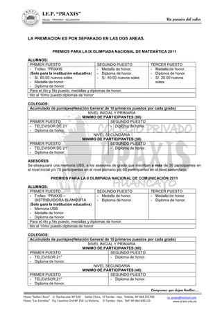 Campeones que dejan huellas…
I.E.P. “PRAXIS”
INICIAL – PRIMARIA – SECUNDARIA Un paraíso del saber
ce_praxis@hotmail.com
www.praxis.edu.pe
Praxis “Saños Chico” Jr. Pachacutec Nº 550 Saños Chico, El Tambo - Hyo. Telefax. Nº 064 251700
Praxis “Las Estrellas” Psj. Faustino Oré Nº 250 La Victoria, El Tambo - Hyo. Telf. Nº 064 630110
LA PREMIACION ES POR SEPARADO EN LAS DOS AREAS.
PREMIOS PARA LA IX OLIMPIADA NACIONAL DE MATEMÁTICA 2011
ALUMNOS:
PRIMER PUESTO SEGUNDO PUESTO TERCER PUESTO
- Trofeo. “PRAXIS
(Solo para la institución educativa)
- S/. 60.00 nuevos soles.
- Medalla de honor.
- Diploma de honor.
- Medalla de honor.
- Diploma de honor.
- S/. 40.00 nuevos soles
- Medalla de honor.
- Diploma de honor.
- S/. 20.00 nuevos
soles.
Para el 4to y 5to puesto, medallas y diplomas de honor.
6to al 10mo puesto diplomas de honor
COLEGIOS:
Acumulado de puntajes(Relación General de 10 primeros puestos por cada grado)
NIVEL INICIAL Y PRIMARIA
MINIMO DE PARTICIPANTES (80)
PRIMER PUESTO SEGUNDO PUESTO
- TELEVISOR DE 21¨
- Diploma de honor.
- Diploma de honor.
NIVEL SECUNDARIA
MINIMO DE PARTICIPANTES (50)
PRIMER PUESTO SEGUNDO PUESTO
- TELEVISOR DE 21¨
- Diploma de honor.
- Diploma de honor.
ASESORES
Se obsequiará una memoria UBS, a los asesores de grado que inscriban a más de 30 participantes en
el nivel inicial y/o 70 participantes en el nivel primario y/o 60 participantes en el nivel secundario.
PREMIOS PARA LA II OLIMPIADA NACIONAL DE COMUNICACIÓN 2011
ALUMNOS:
PRIMER PUESTO SEGUNDO PUESTO TERCER PUESTO
- Trofeo. “PRAXIS –
DISTRIBUIDORA BLANQUITA
(Solo para la institución educativa)
- Memoria USB
- Medalla de honor.
- Diploma de honor.
- Medalla de honor.
- Diploma de honor.
- Medalla de honor.
- Diploma de honor.
Para el 4to y 5to puesto, medallas y diplomas de honor.
6to al 10mo puesto diplomas de honor
COLEGIOS:
Acumulado de puntajes(Relación General de 10 primeros puestos por cada grado)
NIVEL INICIAL Y PRIMARIA
MINIMO DE PARTICIPANTES (60)
PRIMER PUESTO SEGUNDO PUESTO
- TELEVISOR 21”
- Diploma de honor.
- Diploma de honor.
NIVEL SECUNDARIA
MINIMO DE PARTICIPANTES (40)
PRIMER PUESTO SEGUNDO PUESTO
- TELEVISOR 21”
- Diploma de honor.
- Diploma de honor.
 