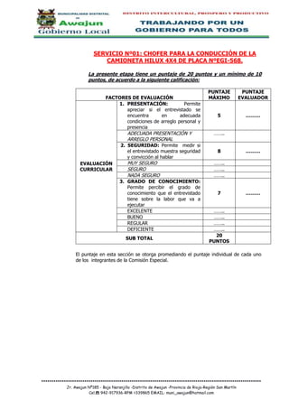 ***********************************************************************************************************
Jr. Awajun Nº185 - Bajo Naranjillo -Distrito de Awajun -Provincia de Rioja-Región San Martín
Cel.☎ 942-917936-RPM #339865 EMAIL: muni_awajun@hotmail.com
SERVICIO Nº01: CHOFER PARA LA CONDUCCIÓN DE LA
CAMIONETA HILUX 4X4 DE PLACA NºEGI-568.
La presente etapa tiene un puntaje de 20 puntos y un mínimo de 10
puntos, de acuerdo a la siguiente calificación:
FACTORES DE EVALUACIÓN
PUNTAJE
MÁXIMO
PUNTAJE
EVALUADOR
EVALUACIÓN
CURRICULAR
1. PRESENTACIÓN: Permite
apreciar si el entrevistado se
encuentra en adecuada
condiciones de arreglo personal y
presencia
5 ………
ADECUADA PRESENTACIÓN Y
ARREGLO PERSONAL
……..
2. SEGURIDAD: Permite medir si
el entrevistado muestra seguridad
y convicción al hablar
8 ………
MUY SEGURO ……..
SEGURO ……..
NADA SEGURO ……..
3. GRADO DE CONOCIMIENTO:
Permite percibir el grado de
conocimiento que el entrevistado
tiene sobre la labor que va a
ejecutar
7 ………
EXCELENTE ……..
BUENO ……..
REGULAR ……..
DEFICIENTE ……..
SUB TOTAL
20
PUNTOS
El puntaje en esta sección se otorga promediando el puntaje individual de cada uno
de los integrantes de la Comisión Especial.
 