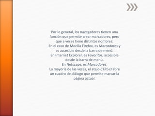 Por lo general, los navegadores tienen una
función que permite crear marcadores, pero
que a veces tiene distintos nombres:
En el caso de Mozilla Firefox, es Marcadores y
es accesible desde la barra de menú.
En Internet Explorer, es Favoritos, accesible
desde la barra de menú.
En Netscape, es Marcadores.
La mayoría de las veces, el atajo CTRL-D abre
un cuadro de diálogo que permite marcar la
página actual.
 