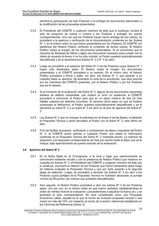 Municipalidad Distrital de Majes COMITÉ ESPECIAL LEY 29230 – Bases Integradas
Proceso de Selección N° 01-2012-OBRAS POR IMPUESTOS-MDM
________________________________________________________________________________________________________
Bases del Proceso de Selección de la Empresa que financiará y ejecutará el Proyecto “INSTALACION DE LOS SISTEMAS DE AGUA
POTABLE Y DESAGÜE EN CIUDAD MAJES MODULOS A, B, C, D, E, F y G y VILLA INDUSTRIAL, DISTRITO DE MAJES,
CAYLLOMA-AREQUIPA - PRIMERA ETAPA”
10
admitirá la participación de más Postores ni la entrega de documentos adicionales ni
la modificación de las propuestas presentadas.
3.5.2 El Presidente del COMITÉ o cualquier miembro de éste que lo sustituya, iniciará el
acto de recepción de sobres e invitará a los Postores a entregar los sobres
correspondientes. Una vez que los Postores hayan hecho entrega de sus sobres, se
procederá a la apertura y verificación de la documentación contenida en los Sobres
N° 1, en el mismo orden en que fueron presentados por los Postores. El COMITÉ con
asistencia del Notario Público verificará el contenido de dichos sobres. El Notario
Público visará al margen de los documentos presentados. Si se encontrara que la
Garantía de Seriedad de Oferta o algún otro documento necesario para cumplir con la
oferta de acuerdo al Anexo 4 no ha sido incluido, el Postor quedará automáticamente
descalificado y se le devolverá sus Sobres N° 2 y N° 3 sin abrir.
3.5.3 Luego se procederá a la apertura del Sobre N° 2 de los Postores cuyos Sobres N° 1
hayan sido declarados aptos. El Notario visará al margen los documentos
presentados y el COMITÉ procederá a su revisión. En el mismo acto, el Notario
Público procederá a firmar y sellar, sin abrir, los Sobres N° 3, que pasarán a su
custodia hasta su apertura. Se levantará un acta de lo acontecido, que será suscrita
por los miembros del COMITÉ presentes, por el Notario Público y por los Postores
que así lo deseen.
3.5.4 Si al momento de la evaluación del Sobre N° 2, alguno de los documentos requeridos
adolece de defecto subsanable, que implica un error no sustancial, el COMITÉ
procederá a comunicar al Postor para que en un plazo máximo de dos (2) días
hábiles subsane los defectos incurridos. Si venciera dicho plazo sin que se hubiera
subsanado la deficiencia, el Postor quedará automáticamente descalificado y se le
devolverá su sobre N° 2 y su sobre N° 3 sin abrir en el acto de apertura del Sobre N°
3.
3.5.5 Los Sobres N° 2 que no incluyan lo solicitado en el Anexo 4 de las Bases, invalidarán
la Propuesta Técnica y serán devueltos al Postor con el Sobre N° 3, este último sin
abrir.
3.5.6 A fin de facilitar el examen, verificación y comparación de datos y requisitos del Sobre
N° 2, el COMITÉ podrá solicitar a cualquier Postor que aclare la información
contenida en la Propuesta Técnica del Sobre N° 2 mediante escrito. La solicitud de
aclaración y la respuesta correspondiente se hará por escrito hasta el plazo que se le
indique, bajo apercibimiento de quedar excluido de la evaluación.
3.6 Apertura del Sobre Nº 3
3.6.1 En la fecha fijada en el Cronograma, a la hora y lugar que oportunamente se
comunicará mediante circular y con la presencia de Notario Público que mantuvo en
custodia los Sobres N° 3, el Presidente del COMITÉ o cualquier miembro de éste que
lo sustituya, anunciará la relación de los Postores que fueron declarados aptos luego
de haberse evaluado la Propuesta Técnica y que por tanto pasarán a la segunda
etapa de selección. Luego, se procederá a devolver los Sobres N° 3 sin abrir a los
Postores cuyos puntajes de la Propuesta Técnica no hubiesen alcanzado el puntaje
mínimo de 80 puntos, los mismos que quedarán descalificados.
3.6.2 Acto seguido, el Notario Público procederá a abrir los sobres Nº 3 de los Postores
aptos, uno por uno, en el mismo orden en que fueron recibidos, estableciéndose el
orden de méritos final de la evaluación y procediéndose a adjudicar la buena pro, y se
levantará el acta correspondiente. No será considerada como una Propuesta
Económica válida, aquella en la que el monto de inversión propuesto exceda o sea
menor en más del 10% con respecto al monto de inversión referencial establecido en
los Términos de Referencia (Anexo 3).
 