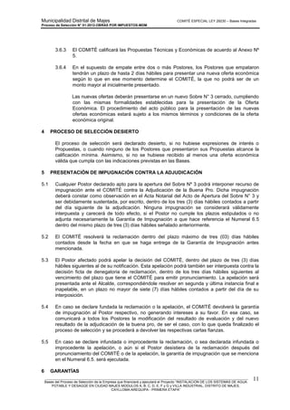 Municipalidad Distrital de Majes COMITÉ ESPECIAL LEY 29230 – Bases Integradas
Proceso de Selección N° 01-2012-OBRAS POR IMPUESTOS-MDM
________________________________________________________________________________________________________
Bases del Proceso de Selección de la Empresa que financiará y ejecutará el Proyecto “INSTALACION DE LOS SISTEMAS DE AGUA
POTABLE Y DESAGÜE EN CIUDAD MAJES MODULOS A, B, C, D, E, F y G y VILLA INDUSTRIAL, DISTRITO DE MAJES,
CAYLLOMA-AREQUIPA - PRIMERA ETAPA”
11
3.6.3 El COMITÉ calificará las Propuestas Técnicas y Económicas de acuerdo al Anexo Nº
5.
3.6.4 En el supuesto de empate entre dos o más Postores, los Postores que empataron
tendrán un plazo de hasta 2 días hábiles para presentar una nueva oferta económica
según lo que en ese momento determine el COMITÉ, la que no podrá ser de un
monto mayor al inicialmente presentado.
Las nuevas ofertas deberán presentarse en un nuevo Sobre N° 3 cerrado, cumpliendo
con las mismas formalidades establecidas para la presentación de la Oferta
Económica. El procedimiento del acto público para la presentación de las nuevas
ofertas económicas estará sujeto a los mismos términos y condiciones de la oferta
económica original.
4 PROCESO DE SELECCIÓN DESIERTO
El proceso de selección será declarado desierto, si no hubiese expresiones de interés o
Propuestas, o cuando ninguno de los Postores que presentaron sus Propuestas alcance la
calificación mínima. Asimismo, si no se hubiese recibido al menos una oferta económica
válida que cumpla con las indicaciones previstas en las Bases.
5 PRESENTACIÓN DE IMPUGNACIÓN CONTRA LA ADJUDICACIÓN
5.1 Cualquier Postor declarado apto para la apertura del Sobre Nº 3 podrá interponer recurso de
impugnación ante el COMITÉ contra la Adjudicación de la Buena Pro. Dicha impugnación
deberá constar como observación en el Acta Notarial del Acto de Apertura del Sobre N° 3 y
ser debidamente sustentada, por escrito, dentro de los tres (3) días hábiles contados a partir
del día siguiente de la adjudicación. Ninguna impugnación se considerará válidamente
interpuesta y carecerá de todo efecto, si el Postor no cumple los plazos estipulados o no
adjunta necesariamente la Garantía de Impugnación a que hace referencia el Numeral 6.5
dentro del mismo plazo de tres (3) días hábiles señalado anteriormente.
5.2 El COMITÉ resolverá la reclamación dentro del plazo máximo de tres (03) días hábiles
contados desde la fecha en que se haga entrega de la Garantía de Impugnación antes
mencionada.
5.3 El Postor afectado podrá apelar la decisión del COMITÉ, dentro del plazo de tres (3) días
hábiles siguientes al de su notificación. Esta apelación podrá también ser interpuesta contra la
decisión ficta de denegatoria de reclamación, dentro de los tres días hábiles siguientes al
vencimiento del plazo que tiene el COMITÉ para emitir pronunciamiento. La apelación será
presentada ante el Alcalde, correspondiéndole resolver en segunda y última instancia final e
inapelable, en un plazo no mayor de siete (7) días hábiles contados a partir del día de su
interposición.
5.4 En caso se declare fundada la reclamación o la apelación, el COMITÉ devolverá la garantía
de impugnación al Postor respectivo, no generando intereses a su favor. En ese caso, se
comunicará a todos los Postores la modificación del resultado de evaluación y del nuevo
resultado de la adjudicación de la buena pro, de ser el caso, con lo que queda finalizado el
proceso de selección y se procederá a devolver las respectivas cartas fianzas.
5.5 En caso se declare infundada o improcedente la reclamación, o sea declarada infundada o
improcedente la apelación, o aún si el Postor desistiera de la reclamación después del
pronunciamiento del COMITÉ o de la apelación, la garantía de impugnación que se menciona
en el Numeral 6.5. será ejecutada.
6 GARANTÍAS
 