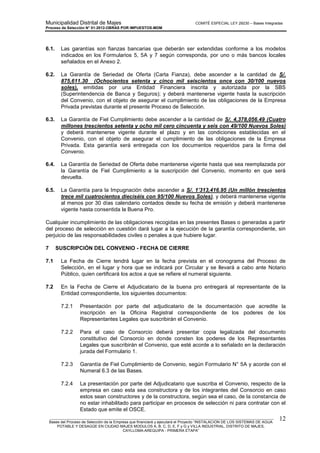 Municipalidad Distrital de Majes COMITÉ ESPECIAL LEY 29230 – Bases Integradas
Proceso de Selección N° 01-2012-OBRAS POR IMPUESTOS-MDM
________________________________________________________________________________________________________
Bases del Proceso de Selección de la Empresa que financiará y ejecutará el Proyecto “INSTALACION DE LOS SISTEMAS DE AGUA
POTABLE Y DESAGÜE EN CIUDAD MAJES MODULOS A, B, C, D, E, F y G y VILLA INDUSTRIAL, DISTRITO DE MAJES,
CAYLLOMA-AREQUIPA - PRIMERA ETAPA”
12
6.1. Las garantías son fianzas bancarias que deberán ser extendidas conforme a los modelos
indicados en los Formularios 5, 5A y 7 según corresponda, por uno o más bancos locales
señalados en el Anexo 2.
6.2. La Garantía de Seriedad de Oferta (Carta Fianza), debe ascender a la cantidad de S/.
875,611.30 (Ochocientos setenta y cinco mil seiscientos once con 30/100 nuevos
soles), emitidas por una Entidad Financiera inscrita y autorizada por la SBS
(Superintendencia de Banca y Seguros); y deberá mantenerse vigente hasta la suscripción
del Convenio, con el objeto de asegurar el cumplimiento de las obligaciones de la Empresa
Privada previstas durante el presente Proceso de Selección.
6.3. La Garantía de Fiel Cumplimiento debe ascender a la cantidad de S/. 4,378,056.49 (Cuatro
millones trescientos setenta y ocho mil cero cincuenta y seis con 49/100 Nuevos Soles)
y deberá mantenerse vigente durante el plazo y en las condiciones establecidas en el
Convenio, con el objeto de asegurar el cumplimiento de las obligaciones de la Empresa
Privada. Esta garantía será entregada con los documentos requeridos para la firma del
Convenio.
6.4. La Garantía de Seriedad de Oferta debe mantenerse vigente hasta que sea reemplazada por
la Garantía de Fiel Cumplimiento a la suscripción del Convenio, momento en que será
devuelta.
6.5. La Garantía para la Impugnación debe ascender a S/. 1’313,416.95 (Un millón trescientos
trece mil cuatrocientos dieciséis con 95/100 Nuevos Soles), y deberá mantenerse vigente
al menos por 30 días calendario contados desde su fecha de emisión y deberá mantenerse
vigente hasta consentida la Buena Pro.
Cualquier incumplimiento de las obligaciones recogidas en las presentes Bases o generadas a partir
del proceso de selección en cuestión dará lugar a la ejecución de la garantía correspondiente, sin
perjuicio de las responsabilidades civiles o penales a que hubiere lugar.
7 SUSCRIPCIÓN DEL CONVENIO - FECHA DE CIERRE
7.1 La Fecha de Cierre tendrá lugar en la fecha prevista en el cronograma del Proceso de
Selección, en el lugar y hora que se indicará por Circular y se llevará a cabo ante Notario
Público, quien certificará los actos a que se refiere el numeral siguiente.
7.2 En la Fecha de Cierre el Adjudicatario de la buena pro entregará al representante de la
Entidad correspondiente, los siguientes documentos:
7.2.1 Presentación por parte del adjudicatario de la documentación que acredite la
inscripción en la Oficina Registral correspondiente de los poderes de los
Representantes Legales que suscribirán el Convenio.
7.2.2 Para el caso de Consorcio deberá presentar copia legalizada del documento
constitutivo del Consorcio en donde consten los poderes de los Representantes
Legales que suscribirán el Convenio, que esté acorde a lo señalado en la declaración
jurada del Formulario 1.
7.2.3 Garantía de Fiel Cumplimiento de Convenio, según Formulario N° 5A y acorde con el
Numeral 6.3 de las Bases.
7.2.4 La presentación por parte del Adjudicatario que suscriba el Convenio, respecto de la
empresa en caso esta sea constructora y de los integrantes del Consorcio en caso
estos sean constructores y de la constructora, según sea el caso, de la constancia de
no estar inhabilitado para participar en procesos de selección ni para contratar con el
Estado que emite el OSCE.
 