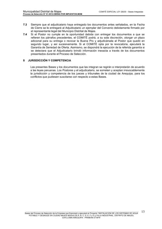 Municipalidad Distrital de Majes COMITÉ ESPECIAL LEY 29230 – Bases Integradas
Proceso de Selección N° 01-2012-OBRAS POR IMPUESTOS-MDM
________________________________________________________________________________________________________
Bases del Proceso de Selección de la Empresa que financiará y ejecutará el Proyecto “INSTALACION DE LOS SISTEMAS DE AGUA
POTABLE Y DESAGÜE EN CIUDAD MAJES MODULOS A, B, C, D, E, F y G y VILLA INDUSTRIAL, DISTRITO DE MAJES,
CAYLLOMA-AREQUIPA - PRIMERA ETAPA”
13
7.3 Siempre que el adjudicatario haya entregado los documentos antes señalados, en la Fecha
de Cierre se le entregará al Adjudicatario un ejemplar del Convenio debidamente firmado por
el representante legal del Municipio Distrital de Majes.
7.4 Si el Postor no cumple en la oportunidad debida con entregar los documentos a que se
refieren los párrafos precedentes, el COMITÉ podrá, a su sola discreción, otorgar un plazo
adicional para su entrega o revocar la Buena Pro y adjudicársela al Postor que quedó en
segundo lugar, y así sucesivamente. Si el COMITÉ opta por la revocatoria, ejecutará la
Garantía de Seriedad de Oferta. Asimismo, se dispondrá la ejecución de la referida garantía si
se detectara que el Adjudicatario brindó información inexacta a través de los documentos
presentados durante el Proceso de Selección.
8 JURISDICCIÓN Y COMPETENCIA
Las presentes Bases y los documentos que las integran se regirán e interpretarán de acuerdo
a las leyes peruanas. Los Postores y el adjudicatario, se someten y aceptan irrevocablemente
la jurisdicción y competencia de los jueces y tribunales de la ciudad de Arequipa, para los
conflictos que pudiesen suscitarse con respecto a estas Bases.
 