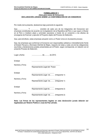Municipalidad Distrital de Majes COMITÉ ESPECIAL LEY 29230 – Bases Integradas
Proceso de Selección N° 01-2012-OBRAS POR IMPUESTOS-MDM
________________________________________________________________________________________________________
Bases del Proceso de Selección de la Empresa que financiará y ejecutará el Proyecto “INSTALACION DE LOS SISTEMAS DE AGUA
POTABLE Y DESAGÜE EN CIUDAD MAJES MODULOS A, B, C, D, E, F y G y VILLA INDUSTRIAL, DISTRITO DE MAJES,
CAYLLOMA-AREQUIPA - PRIMERA ETAPA”
14
FORMULARIO Nº 1
(Solo para casos de Consorcio)
DECLARACIÓN JURADA SOBRE LA CONFORMACIÓN DE UN CONSORCIO
Por medio de la presente, declaramos bajo juramento lo siguiente:
Que………………. Y ………….. (nombre de cada uno de los Integrantes del Consorcio) son
empresas constituidas de acuerdo con la legislación de la República del Perú o que vayan a tributar
en el Perú a mediano plazo y prometen asociarse a través de un consorcio a los efectos de
encargarse de financiar y ejecutar el Proyecto objeto del Proceso de Selección.
Que, para tal efecto, estas empresas actuarán como un Postor único en el presente proceso.
Que, las empresas que conforman el Consorcio son responsables solidaria e indivisiblemente frente
al Estado Peruano y Municipio Distrital de Majes, respecto de todas y cada una de las obligaciones
asumidas y declaraciones juradas presentadas por el Postor, según corresponda, en relación con el
presente Proceso de Selección.
Lugar y fecha: ...................... de........... de 2012.
Entidad ..............................……...........
Nombre y Firma .............................................................
Representante Legal del Postor
Entidad ..............................……...........
Representante Legal de......... (Integrante 1)
Nombre y Firma .................................................
Representante Legal de......... (Integrante 1)
Entidad ..............................……...........
Representante Legal de.......... (Integrante 2)
Nombre y Firma ................................................
Representante Legal de......... (Integrante 2)
Nota: Las firmas de los representantes legales en esta declaración jurada deberán ser
legalizadas por Notario Público o Juez de Paz Letrado.
 