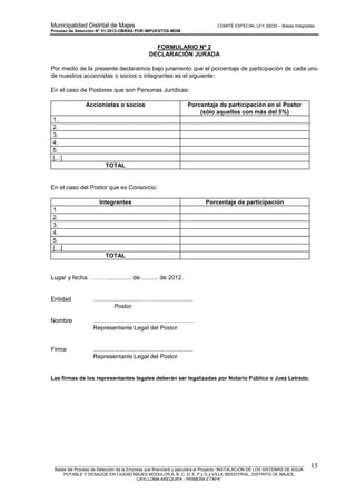 Municipalidad Distrital de Majes COMITÉ ESPECIAL LEY 29230 – Bases Integradas
Proceso de Selección N° 01-2012-OBRAS POR IMPUESTOS-MDM
________________________________________________________________________________________________________
Bases del Proceso de Selección de la Empresa que financiará y ejecutará el Proyecto “INSTALACION DE LOS SISTEMAS DE AGUA
POTABLE Y DESAGÜE EN CIUDAD MAJES MODULOS A, B, C, D, E, F y G y VILLA INDUSTRIAL, DISTRITO DE MAJES,
CAYLLOMA-AREQUIPA - PRIMERA ETAPA”
15
FORMULARIO Nº 2
DECLARACIÓN JURADA
Por medio de la presente declaramos bajo juramento que el porcentaje de participación de cada uno
de nuestros accionistas o socios o integrantes es el siguiente:
En el caso de Postores que son Personas Jurídicas:
Accionistas o socios Porcentaje de participación en el Postor
(sólo aquellos con más del 5%)
1.
2.
3.
4.
5.
[…]
TOTAL
En el caso del Postor que es Consorcio:
Integrantes Porcentaje de participación
1.
2.
3.
4.
5.
[…].
TOTAL
Lugar y fecha: ……….............. de........... de 2012.
Entidad ..............................…….......................
Postor
Nombre .............................................................
Representante Legal del Postor
Firma ............................................................
Representante Legal del Postor
Las firmas de los representantes legales deberán ser legalizadas por Notario Público o Juez Letrado.
 