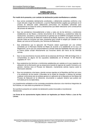 Municipalidad Distrital de Majes COMITÉ ESPECIAL LEY 29230 – Bases Integradas
Proceso de Selección N° 01-2012-OBRAS POR IMPUESTOS-MDM
________________________________________________________________________________________________________
Bases del Proceso de Selección de la Empresa que financiará y ejecutará el Proyecto “INSTALACION DE LOS SISTEMAS DE AGUA
POTABLE Y DESAGÜE EN CIUDAD MAJES MODULOS A, B, C, D, E, F y G y VILLA INDUSTRIAL, DISTRITO DE MAJES,
CAYLLOMA-AREQUIPA - PRIMERA ETAPA”
16
FORMULARIO Nº 3
DECLARACIÓN JURADA
Por medio de la presente y con carácter de declaración jurada manifestamos a ustedes:
1. Que somos sociedades debidamente constituidas y válidamente existentes conforme a las
Leyes del país o lugar de constitución, y que los Representantes Legales que participan en el
proceso de selección están válidamente premunidos con facultades suficientes para
representarnos en todos los actos y declaraciones que deben efectuarse como consecuencia
del proceso de selección.
2. Que nos sometemos irrevocablemente a todos y cada uno de los términos y condiciones
establecidos en las Bases y demás documentos de la referencia y acataremos todas las
resoluciones, Circulares y comunicaciones en general que el COMITÉ encargado formule en
relación con el Proceso de Selección materia de las Bases. Asimismo, nos comprometemos a
ejecutar todas las acciones que sean necesarias para cumplir lo exigido por ustedes en las
Bases, así como en el Convenio y los Términos de Referencia.
3. Que entendemos que la ejecución del Proyecto estará supervisado por una entidad
contratada por el Municipio Distrital de Majes de acuerdo a lo establecido en la Ley y el
Reglamento, por lo que nos comprometemos a brindar todas las facilidades del caso para que
la misma pueda cumplir efectivamente sus funciones dentro del marco de las referidas
normas.
4. Que no nos encontramos incursos dentro de los alcances del Artículo 1366 del Código Civil, ni
comprendidos en alguno de los supuestos establecidos en el Artículo 10 del Decreto
Legislativo N° 1017.
5. Que acataremos los términos y condiciones establecidos por ustedes en lo que respecta a la
utilización de la información que se proporcione durante la vigencia de nuestro Convenio y en
general, mientras dure el Proceso de Selección, manteniendo estricta reserva sobre la
información obtenida.
6. Que nos sometemos a las leyes y demás normas vigentes en la República del Perú así como
a la jurisdicción de los jueces y tribunales de la ciudad de Arequipa, a efectos de someter
cualquier controversia que se pudiese generar en aplicación de lo dispuesto por las Bases del
Proceso de Selección en la referencia, renunciando a cualquier reclamo que pudiera ser
formulado por la vía diplomática.
Los impedimentos señalados en los numerales precedentes alcanzan a los miembros integrantes de
los Postores, en caso éstos se presenten en Consorcio.
Se suscribe la presente con carácter de declaración jurada irrevocable e incondicional.
Atentamente,
Las firmas de los representantes legales deberán ser legalizadas por Notario Público o Juez de Paz
Letrado.
 