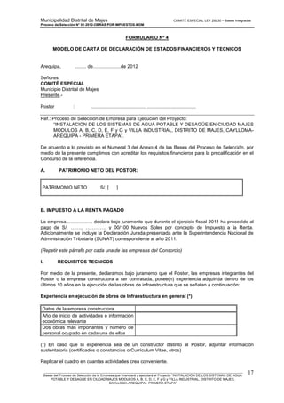 Municipalidad Distrital de Majes COMITÉ ESPECIAL LEY 29230 – Bases Integradas
Proceso de Selección N° 01-2012-OBRAS POR IMPUESTOS-MDM
________________________________________________________________________________________________________
Bases del Proceso de Selección de la Empresa que financiará y ejecutará el Proyecto “INSTALACION DE LOS SISTEMAS DE AGUA
POTABLE Y DESAGÜE EN CIUDAD MAJES MODULOS A, B, C, D, E, F y G y VILLA INDUSTRIAL, DISTRITO DE MAJES,
CAYLLOMA-AREQUIPA - PRIMERA ETAPA”
17
FORMULARIO Nº 4
MODELO DE CARTA DE DECLARACIÓN DE ESTADOS FINANCIEROS Y TECNICOS
Arequipa, ......... de.....................de 2012
Señores
COMITÉ ESPECIAL
Municipio Distrital de Majes
Presente.-
Postor : ......................................... .....................................
Ref.: Proceso de Selección de Empresa para Ejecución del Proyecto:
“INSTALACION DE LOS SISTEMAS DE AGUA POTABLE Y DESAGÜE EN CIUDAD MAJES
MODULOS A, B, C, D, E, F y G y VILLA INDUSTRIAL, DISTRITO DE MAJES, CAYLLOMA-
AREQUIPA - PRIMERA ETAPA”.
De acuerdo a lo previsto en el Numeral 3 del Anexo 4 de las Bases del Proceso de Selección, por
medio de la presente cumplimos con acreditar los requisitos financieros para la precalificación en el
Concurso de la referencia.
A. PATRIMONIO NETO DEL POSTOR:
PATRIMONIO NETO S/. [ ]
B. IMPUESTO A LA RENTA PAGADO
La empresa…………….. declara bajo juramento que durante el ejercicio fiscal 2011 ha procedido al
pago de S/. …….. …………. y 00/100 Nuevos Soles por concepto de Impuesto a la Renta.
Adicionalmente se incluye la Declaración Jurada presentada ante la Superintendencia Nacional de
Administración Tributaria (SUNAT) correspondiente al año 2011.
(Repetir este párrafo por cada una de las empresas del Consorcio)
I. REQUISITOS TECNICOS
Por medio de la presente, declaramos bajo juramento que el Postor, las empresas integrantes del
Postor o la empresa constructora a ser contratada, posee(n) experiencia adquirida dentro de los
últimos 10 años en la ejecución de las obras de infraestructura que se señalan a continuación:
Experiencia en ejecución de obras de Infraestructura en general (*)
Datos de la empresa constructora
Año de inicio de actividades e información
económica relevante
Dos obras más importantes y número de
personal ocupado en cada una de ellas
(*) En caso que la experiencia sea de un constructor distinto al Postor, adjuntar información
sustentatoria (certificados o constancias o Currículum Vitae, otros)
Replicar el cuadro en cuantas actividades crea conveniente.
 