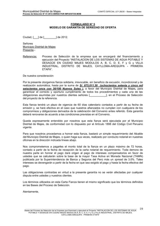 Municipalidad Distrital de Majes COMITÉ ESPECIAL LEY 29230 – Bases Integradas
Proceso de Selección N° 01-2012-OBRAS POR IMPUESTOS-MDM
________________________________________________________________________________________________________
Bases del Proceso de Selección de la Empresa que financiará y ejecutará el Proyecto “INSTALACION DE LOS SISTEMAS DE AGUA
POTABLE Y DESAGÜE EN CIUDAD MAJES MODULOS A, B, C, D, E, F y G y VILLA INDUSTRIAL, DISTRITO DE MAJES,
CAYLLOMA-AREQUIPA - PRIMERA ETAPA”
19
FORMULARIO N° 5
MODELO DE GARANTÍA DE SERIEDAD DE OFERTA
Ciudad, [___] de [________] de 2012.
Señores
Municipio Distrital de Majes
Presente.-
Referencia: Proceso de Selección de la empresa que se encargará del financiamiento y
ejecución del Proyecto “INSTALACION DE LOS SISTEMAS DE AGUA POTABLE Y
DESAGÜE EN CIUDAD MAJES MODULOS A, B, C, D, E, F y G y VILLA
INDUSTRIAL, DISTRITO DE MAJES, CAYLLOMA-AREQUIPA - PRIMERA
ETAPA”.
De nuestra consideración:
Por la presente otorgamos fianza solidaria, irrevocable, sin beneficio de excusión, incondicional y de
realización automática, hasta por la suma de S/. 875,611.30 (ochocientos setenta y cinco mil
seiscientos once con 30/100 Nuevos Soles ), a favor del Municipio Distrital de Majes, para
garantizar el correcto y oportuno cumplimiento de todos los procedimientos y cada una de las
obligaciones asumidas por nuestros clientes señores [___________], en el Proceso de Selección
del proyecto de la referencia.
Esta fianza tendrá un plazo de vigencia de 60 días calendario contados a partir de su fecha de
emisión y, se hará efectiva en el caso que nuestros afianzados no cumplan con cualquiera de los
compromisos y obligaciones derivados de la celebración del Convenio antes referido. Esta garantía
deberá renovarse de acuerdo a las condiciones previstas en el Convenio.
Queda expresamente entendido por nosotros que esta fianza será ejecutada por el Municipio
Distrital de Majes, de conformidad con lo dispuesto por el Artículo 1898 del Código Civil Peruano
vigente.
Para que nosotros procedamos a honrar esta fianza, bastará un simple requerimiento del Alcalde
del Municipio Distrital de Majes, o quien haga sus veces, realizado por conducto notarial en nuestras
oficinas en la dirección indicada líneas abajo.
Nos comprometemos a pagarles el monto total de la fianza en un plazo máximo de 72 horas,
contado a partir de la fecha de recepción de la carta notarial de requerimiento. Toda demora de
nuestra parte en honrar el pago dará origen al pago de intereses compensatorios en favor de
ustedes que se calcularán sobre la base de la mayor Tasa Activa en Moneda Nacional (TAMN)
publicada por la Superintendencia de Banca y Seguros del Perú más un spread de 3.0%. Tales
intereses se devengarán a partir de la fecha en que sea exigido el pago y hasta la fecha efectiva del
pago.
Las obligaciones contraídas en virtud a la presente garantía no se verán afectadas por cualquier
disputa entre ustedes y nuestros clientes.
Los términos utilizados en esta Carta Fianza tienen el mismo significado que los términos definidos
en las Bases del Proceso de Selección.
Atentamente,
 