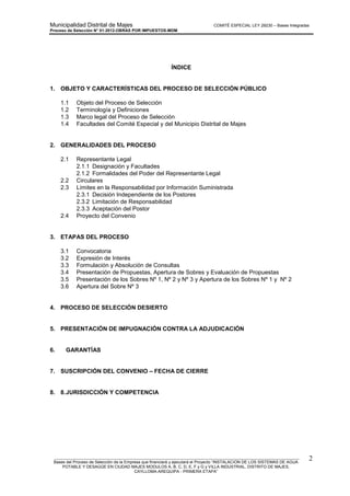 Municipalidad Distrital de Majes COMITÉ ESPECIAL LEY 29230 – Bases Integradas
Proceso de Selección N° 01-2012-OBRAS POR IMPUESTOS-MDM
________________________________________________________________________________________________________
Bases del Proceso de Selección de la Empresa que financiará y ejecutará el Proyecto “INSTALACION DE LOS SISTEMAS DE AGUA
POTABLE Y DESAGÜE EN CIUDAD MAJES MODULOS A, B, C, D, E, F y G y VILLA INDUSTRIAL, DISTRITO DE MAJES,
CAYLLOMA-AREQUIPA - PRIMERA ETAPA”
2
ÍNDICE
1. OBJETO Y CARACTERÍSTICAS DEL PROCESO DE SELECCIÓN PÚBLICO
1.1 Objeto del Proceso de Selección
1.2 Terminología y Definiciones
1.3 Marco legal del Proceso de Selección
1.4 Facultades del Comité Especial y del Municipio Distrital de Majes
2. GENERALIDADES DEL PROCESO
2.1 Representante Legal
2.1.1 Designación y Facultades
2.1.2 Formalidades del Poder del Representante Legal
2.2 Circulares
2.3 Límites en la Responsabilidad por Información Suministrada
2.3.1 Decisión Independiente de los Postores
2.3.2 Limitación de Responsabilidad
2.3.3 Aceptación del Postor
2.4 Proyecto del Convenio
3. ETAPAS DEL PROCESO
3.1 Convocatoria
3.2 Expresión de Interés
3.3 Formulación y Absolución de Consultas
3.4 Presentación de Propuestas, Apertura de Sobres y Evaluación de Propuestas
3.5 Presentación de los Sobres Nº 1, Nº 2 y Nº 3 y Apertura de los Sobres Nº 1 y Nº 2
3.6 Apertura del Sobre Nº 3
4. PROCESO DE SELECCIÓN DESIERTO
5. PRESENTACIÓN DE IMPUGNACIÓN CONTRA LA ADJUDICACIÓN
6. GARANTÍAS
7. SUSCRIPCIÓN DEL CONVENIO – FECHA DE CIERRE
8. 8.JURISDICCIÓN Y COMPETENCIA
 