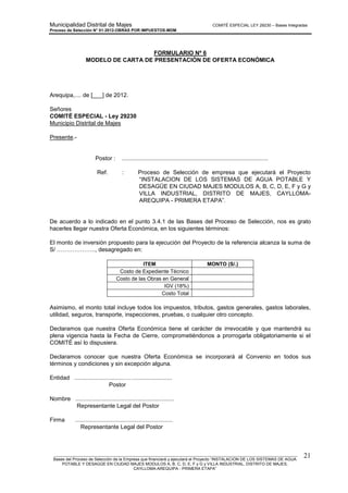 Municipalidad Distrital de Majes COMITÉ ESPECIAL LEY 29230 – Bases Integradas
Proceso de Selección N° 01-2012-OBRAS POR IMPUESTOS-MDM
________________________________________________________________________________________________________
Bases del Proceso de Selección de la Empresa que financiará y ejecutará el Proyecto “INSTALACION DE LOS SISTEMAS DE AGUA
POTABLE Y DESAGÜE EN CIUDAD MAJES MODULOS A, B, C, D, E, F y G y VILLA INDUSTRIAL, DISTRITO DE MAJES,
CAYLLOMA-AREQUIPA - PRIMERA ETAPA”
21
FORMULARIO Nº 6
MODELO DE CARTA DE PRESENTACIÓN DE OFERTA ECONÓMICA
Arequipa,.... de [___] de 2012.
Señores
COMITÉ ESPECIAL - Ley 29230
Municipio Distrital de Majes
Presente.-
Postor : ..........................................................................................
Ref. : Proceso de Selección de empresa que ejecutará el Proyecto
“INSTALACION DE LOS SISTEMAS DE AGUA POTABLE Y
DESAGÜE EN CIUDAD MAJES MODULOS A, B, C, D, E, F y G y
VILLA INDUSTRIAL, DISTRITO DE MAJES, CAYLLOMA-
AREQUIPA - PRIMERA ETAPA”.
De acuerdo a lo indicado en el punto 3.4.1 de las Bases del Proceso de Selección, nos es grato
hacerles llegar nuestra Oferta Económica, en los siguientes términos:
El monto de inversión propuesto para la ejecución del Proyecto de la referencia alcanza la suma de
S/ ……………….., desagregado en:
ITEM MONTO (S/.)
Costo de Expediente Técnico
Costo de las Obras en General
IGV (18%)
Costo Total
Asimismo, el monto total incluye todos los impuestos, tributos, gastos generales, gastos laborales,
utilidad, seguros, transporte, inspecciones, pruebas, o cualquier otro concepto.
Declaramos que nuestra Oferta Económica tiene el carácter de irrevocable y que mantendrá su
plena vigencia hasta la Fecha de Cierre, comprometiéndonos a prorrogarla obligatoriamente si el
COMITÉ así lo dispusiera.
Declaramos conocer que nuestra Oferta Económica se incorporará al Convenio en todos sus
términos y condiciones y sin excepción alguna.
Entidad ..............................…….......................
Postor
Nombre .............................................................
Representante Legal del Postor
Firma ............................................................
Representante Legal del Postor
 