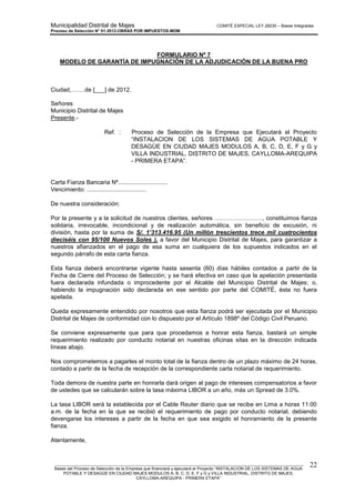 Municipalidad Distrital de Majes COMITÉ ESPECIAL LEY 29230 – Bases Integradas
Proceso de Selección N° 01-2012-OBRAS POR IMPUESTOS-MDM
________________________________________________________________________________________________________
Bases del Proceso de Selección de la Empresa que financiará y ejecutará el Proyecto “INSTALACION DE LOS SISTEMAS DE AGUA
POTABLE Y DESAGÜE EN CIUDAD MAJES MODULOS A, B, C, D, E, F y G y VILLA INDUSTRIAL, DISTRITO DE MAJES,
CAYLLOMA-AREQUIPA - PRIMERA ETAPA”
22
FORMULARIO Nº 7
MODELO DE GARANTÍA DE IMPUGNACIÓN DE LA ADJUDICACIÓN DE LA BUENA PRO
Ciudad,…….de [___] de 2012.
Señores
Municipio Distrital de Majes
Presente.-
Ref. : Proceso de Selección de la Empresa que Ejecutará el Proyecto
“INSTALACION DE LOS SISTEMAS DE AGUA POTABLE Y
DESAGÜE EN CIUDAD MAJES MODULOS A, B, C, D, E, F y G y
VILLA INDUSTRIAL, DISTRITO DE MAJES, CAYLLOMA-AREQUIPA
- PRIMERA ETAPA”.
Carta Fianza Bancaria Nº..............................
Vencimiento: ....................................
De nuestra consideración:
Por la presente y a la solicitud de nuestros clientes, señores ……………………, constituimos fianza
solidaria, irrevocable, incondicional y de realización automática, sin beneficio de excusión, ni
división, hasta por la suma de S/. 1’313.416.95 (Un millón trescientos trece mil cuatrocientos
dieciséis con 95/100 Nuevos Soles ), a favor del Municipio Distrital de Majes, para garantizar a
nuestros afianzados en el pago de esa suma en cualquiera de los supuestos indicados en el
segundo párrafo de esta carta fianza.
Esta fianza deberá encontrarse vigente hasta sesenta (60) días hábiles contados a partir de la
Fecha de Cierre del Proceso de Selección; y se hará efectiva en caso que la apelación presentada
fuera declarada infundada o improcedente por el Alcalde del Municipio Distrital de Majes; o,
habiendo la impugnación sido declarada en ese sentido por parte del COMITÉ, ésta no fuera
apelada.
Queda expresamente entendido por nosotros que esta fianza podrá ser ejecutada por el Municipio
Distrital de Majes de conformidad con lo dispuesto por el Artículo 1898º del Código Civil Peruano.
Se conviene expresamente que para que procedamos a honrar esta fianza, bastará un simple
requerimiento realizado por conducto notarial en nuestras oficinas sitas en la dirección indicada
líneas abajo.
Nos comprometemos a pagarles el monto total de la fianza dentro de un plazo máximo de 24 horas,
contado a partir de la fecha de recepción de la correspondiente carta notarial de requerimiento.
Toda demora de nuestra parte en honrarla dará origen al pago de intereses compensatorios a favor
de ustedes que se calcularán sobre la tasa máxima LIBOR a un año, más un Spread de 3.0%.
La tasa LIBOR será la establecida por el Cable Reuter diario que se recibe en Lima a horas 11:00
a.m. de la fecha en la que se recibió el requerimiento de pago por conducto notarial, debiendo
devengarse los intereses a partir de la fecha en que sea exigido el honramiento de la presente
fianza.
Atentamente,
 