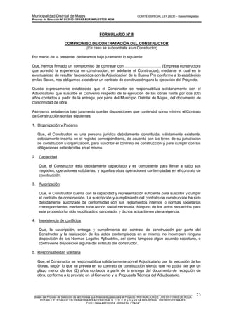 Municipalidad Distrital de Majes COMITÉ ESPECIAL LEY 29230 – Bases Integradas
Proceso de Selección N° 01-2012-OBRAS POR IMPUESTOS-MDM
________________________________________________________________________________________________________
Bases del Proceso de Selección de la Empresa que financiará y ejecutará el Proyecto “INSTALACION DE LOS SISTEMAS DE AGUA
POTABLE Y DESAGÜE EN CIUDAD MAJES MODULOS A, B, C, D, E, F y G y VILLA INDUSTRIAL, DISTRITO DE MAJES,
CAYLLOMA-AREQUIPA - PRIMERA ETAPA”
23
FORMULARIO N° 8
COMPROMISO DE CONTRATACIÓN DEL CONSTRUCTOR
(En caso se subcontrate a un Constructor)
Por medio de la presente, declaramos bajo juramento lo siguiente:
Que, hemos firmado un compromiso de contratar con ……………………….. (Empresa constructora
que acreditó la experiencia en construcción, en adelante el Constructor), mediante el cual en la
eventualidad de resultar favorecidos con la Adjudicación de la Buena Pro conforme a lo establecido
en las Bases, nos obligamos a celebrar un contrato de construcción para la ejecución del Proyecto.
Queda expresamente establecido que el Constructor se responsabiliza solidariamente con el
Adjudicatario que suscribe el Convenio respecto de la ejecución de las obras hasta por dos (02)
años contados a partir de la entrega, por parte del Municipio Distrital de Majes, del documento de
conformidad de obra.
Asimismo, señalamos bajo juramento que las disposiciones que contendrá como mínimo el Contrato
de Construcción son las siguientes:
1. Organización y Poderes
Que, el Constructor es una persona jurídica debidamente constituida, válidamente existente,
debidamente inscrita en el registro correspondiente, de acuerdo con las leyes de su jurisdicción
de constitución u organización, para suscribir el contrato de construcción y para cumplir con las
obligaciones establecidas en el mismo.
2. Capacidad
Que, el Constructor está debidamente capacitado y es competente para llevar a cabo sus
negocios, operaciones cotidianas, y aquellas otras operaciones contempladas en el contrato de
construcción.
3. Autorización
Que, el Constructor cuenta con la capacidad y representación suficiente para suscribir y cumplir
el contrato de construcción. La suscripción y cumplimiento del contrato de construcción ha sido
debidamente autorizado de conformidad con sus reglamentos internos o normas societarias
correspondientes mediante toda acción social necesaria. Ninguno de los actos requeridos para
este propósito ha sido modificado o cancelado, y dichos actos tienen plena vigencia.
4. Inexistencia de conflictos
Que, la suscripción, entrega y cumplimiento del contrato de construcción por parte del
Constructor y la realización de los actos contemplados en el mismo, no incumplen ninguna
disposición de las Normas Legales Aplicables, así como tampoco algún acuerdo societario, o
contraviene disposición alguna del estatuto del constructor.
5. Responsabilidad solidaria
Que, el Constructor se responsabiliza solidariamente con el Adjudicatario por la ejecución de las
Obras, según lo que se prevea en su contrato de construcción siendo que no podrá ser por un
plazo menor de dos (2) años contados a partir de la entrega del documento de recepción de
obra, conforme a lo previsto en el Convenio y la Propuesta Técnica del Adjudicatario.
 