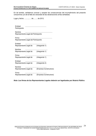 Municipalidad Distrital de Majes COMITÉ ESPECIAL LEY 29230 – Bases Integradas
Proceso de Selección N° 01-2012-OBRAS POR IMPUESTOS-MDM
________________________________________________________________________________________________________
Bases del Proceso de Selección de la Empresa que financiará y ejecutará el Proyecto “INSTALACION DE LOS SISTEMAS DE AGUA
POTABLE Y DESAGÜE EN CIUDAD MAJES MODULOS A, B, C, D, E, F y G y VILLA INDUSTRIAL, DISTRITO DE MAJES,
CAYLLOMA-AREQUIPA - PRIMERA ETAPA”
24
En tal sentido, señalamos conocer y aceptar las consecuencias del incumplimiento del presente
compromiso y/o de la falta de veracidad de las declaraciones arriba señaladas.
Lugar y fecha: .........,..... de......... de 2012.
Entidad ...............................................
Participante
Nombre .............................................................
Representante Legal del Participante
Firma ............................................................
Representante Legal del Participante
Entidad ...............................................
Representante Legal de (Integrante 1)
Nombre ..................................................
Representante Legal de (Integrante 1)
Firma ............................................................
Representante Legal de (Integrante 1)
Entidad ...............................................
Representante Legal de (Integrante 2)
Nombre ................................................
Representante Legal de (Empresa Constructora)
Firma ................................................
Representante Legal de (Empresa Constructora)
Nota: Las firmas de los Representantes Legales deberán ser legalizadas por Notario Público.
 
