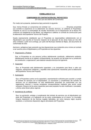 Municipalidad Distrital de Majes COMITÉ ESPECIAL LEY 29230 – Bases Integradas
Proceso de Selección N° 01-2012-OBRAS POR IMPUESTOS-MDM
________________________________________________________________________________________________________
Bases del Proceso de Selección de la Empresa que financiará y ejecutará el Proyecto “INSTALACION DE LOS SISTEMAS DE AGUA
POTABLE Y DESAGÜE EN CIUDAD MAJES MODULOS A, B, C, D, E, F y G y VILLA INDUSTRIAL, DISTRITO DE MAJES,
CAYLLOMA-AREQUIPA - PRIMERA ETAPA”
25
FORMULARIO N° 8-A
COMPROMISO DE CONTRATACIÓN DEL PROYECTISTA
(En caso que sea distinto del Constructor)
Por medio de la presente, declaramos bajo juramento lo siguiente:
Que, hemos firmado un compromiso de contratar con ……………………….. (Empresa proyectista
que acreditó la experiencia en la elaboración de estudios técnicos, en adelante el Proyectista),
mediante el cual en la eventualidad de resultar favorecidos con la Adjudicación de la Buena Pro
conforme a lo establecido en las Bases, nos obligamos a celebrar un contrato de construcción para
la elaboración del Expediente Técnico del Proyecto.
Queda expresamente establecido que el Proyectista se responsabiliza solidariamente con el
Adjudicatario que suscribe el Convenio respecto de la ejecución de las obras hasta por dos (02)
años contados a partir de la entrega, por parte del Municipio Distrital de Majes, del documento de
conformidad de obra.
Asimismo, señalamos bajo juramento que las disposiciones que contendrá como mínimo el contrato
a ser suscrito entre el Adjudicatario y el Proyectista son las siguientes:
1. Organización y Poderes
Que, el Proyectista es una persona jurídica debidamente constituida, válidamente existente,
debidamente inscrita en el registro correspondiente, de acuerdo con las leyes de su jurisdicción
de constitución u organización, para elaborar estudios técnicos de ingeniería.
2. Capacidad
Que, el Proyectista está debidamente capacitado y es competente para llevar a cabo sus
negocios, operaciones cotidianas, y aquellas otras operaciones necesarias para la elaboración
del Expediente Técnico del Proyecto.
3. Autorización
Que, el Proyectista cuenta con la capacidad y representación suficiente para suscribir y cumplir
el contrato de servicios con el Adjudicatario. La suscripción y cumplimiento del contrato de
servicios con el Adjudicatario ha sido debidamente autorizado de conformidad con sus
reglamentos internos o normas societarias correspondientes mediante toda acción social
necesaria. Ninguno de los actos requeridos para este propósito ha sido modificado o cancelado,
y dichos actos tienen plena vigencia.
4. Inexistencia de conflictos
Que, la suscripción, entrega y cumplimiento del contrato de servicios con el Adjudicatario por
parte del Proyectista y la realización de los actos contemplados en el mismo, no incumplen
ninguna disposición de las Normas Legales Aplicables, así como tampoco algún acuerdo
societario, o contraviene disposición alguna del estatuto del Proyectista.
 