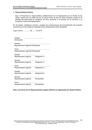 Municipalidad Distrital de Majes COMITÉ ESPECIAL LEY 29230 – Bases Integradas
Proceso de Selección N° 01-2012-OBRAS POR IMPUESTOS-MDM
________________________________________________________________________________________________________
Bases del Proceso de Selección de la Empresa que financiará y ejecutará el Proyecto “INSTALACION DE LOS SISTEMAS DE AGUA
POTABLE Y DESAGÜE EN CIUDAD MAJES MODULOS A, B, C, D, E, F y G y VILLA INDUSTRIAL, DISTRITO DE MAJES,
CAYLLOMA-AREQUIPA - PRIMERA ETAPA”
26
5. Responsabilidad solidaria
Que, el Proyectista se responsabiliza solidariamente con el Adjudicatario por el diseño de las
Obras, siendo que no podrá ser por un plazo menor de dos (2) años contados a partir de la
entrega del documento de recepción de obra, conforme a lo previsto en el Convenio y la
Propuesta Técnica del Adjudicatario.
En tal sentido, señalamos conocer y aceptar las consecuencias del incumplimiento del presente
compromiso y/o de la falta de veracidad de las declaraciones arriba señaladas.
Lugar y fecha: .........,..... de......... de 2012.
Entidad ...............................................
Participante
Nombre .............................................................
Representante Legal del Participante
Firma ............................................................
Representante Legal del Participante
Entidad ...............................................
Representante Legal de (Integrante 1)
Nombre ..................................................
Representante Legal de (Integrante 1)
Firma ............................................................
Representante Legal de (Integrante 1)
Entidad ...............................................
Representante Legal de (Integrante 2)
Nombre ................................................
Representante Legal de (Proyectista)
Firma ................................................
Representante Legal de (Proyectista)
Nota: Las firmas de los Representantes Legales deberán ser legalizadas por Notario Público.
 