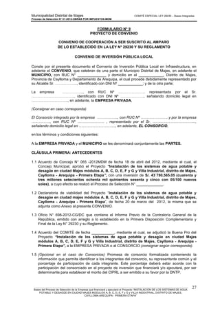 Municipalidad Distrital de Majes COMITÉ ESPECIAL LEY 29230 – Bases Integradas
Proceso de Selección N° 01-2012-OBRAS POR IMPUESTOS-MDM
________________________________________________________________________________________________________
Bases del Proceso de Selección de la Empresa que financiará y ejecutará el Proyecto “INSTALACION DE LOS SISTEMAS DE AGUA
POTABLE Y DESAGÜE EN CIUDAD MAJES MODULOS A, B, C, D, E, F y G y VILLA INDUSTRIAL, DISTRITO DE MAJES,
CAYLLOMA-AREQUIPA - PRIMERA ETAPA”
27
FORMULARIO N° 9
PROYECTO DE CONVENIO
CONVENIO DE COOPERACIÓN A SER SUSCRITO AL AMPARO
DE LO ESTABLECIDO EN LA LEY N° 29230 Y SU REGLAMENTO
CONVENIO DE INVERSIÓN PÚBLICA LOCAL
Conste por el presente documento el Convenio de Inversión Pública Local en Infraestructura, en
adelante el CONVENIO, que celebran de una parte el Municipio Distrital de Majes, en adelante el
MUNICIPIO, con RUC N° ______________ y domicilio en el ____________, Distrito de Majes,
Provincia de Caylloma y Departamento de Arequipa, el cual procede debidamente representado por
su Alcalde Sr. ……………..., identificado con DNI Nº ____________; y de la otra parte;
La empresa …………….., con RUC Nº …………………. representada por el Sr.
…………………………….., identificado con DNI Nº ………………., señalando domicilio legal en
………………………..., en adelante, la EMPRESA PRIVADA,
(Consignar en caso corresponda)
El Consorcio integrado por la empresa …………….., con RUC Nº …………………. y por la empresa
……………, con RUC Nº …………………. , representado por el Sr. ……………………………..,
señalando domicilio legal en ………………………..., en adelante, EL CONSORCIO,
en los términos y condiciones siguientes:
A la EMPRESA PRIVADA y el MUNICIPIO se les denominará conjuntamente las PARTES.
CLÁUSULA PRIMERA: ANTECEDENTES
1.1 Acuerdo de Concejo N° 065 -2012MDM de fecha 18 de abril del 2012, mediante el cual, el
Concejo Municipal, aprobó el Proyecto “Instalación de los sistemas de agua potable y
desagüe en ciudad Majes módulos A, B, C, D, E, F y G y Villa Industrial, distrito de Majes,
Caylloma - Arequipa - Primera Etapa”, con una inversión de S/. 43´780,565.05 (cuarenta y
tres millones setecientos ochenta mil quinientos sesenta y cinco con 05/100 nuevos
soles), a cuyo efecto se realizó el Proceso de Selección N° _____________.
1.2 Declaratoria de viabilidad del Proyecto “Instalación de los sistemas de agua potable y
desagüe en ciudad majes módulos A, B, C, D, E, F y G y Villa Industrial, distrito de Majes,
Caylloma - Arequipa - Primera Etapa”, de fecha 20 de marzo del 2012, la misma que se
adjunta como Anexo al presente CONVENIO.
1.3 Oficio N° 698-2012-CG/DC que contiene el Informe Previo de la Contraloría General de la
República, emitido con arreglo a lo establecido en la Primera Disposición Complementaria y
Final de la Ley N° 29230 y su Reglamento.
1.4 Acuerdo del COMITÉ de fecha ___________, mediante el cual, se adjudicó la Buena Pro del
Proyecto “Instalación de los sistemas de agua potable y desagüe en ciudad Majes
módulos A, B, C, D, E, F y G y Villa Industrial, distrito de Majes, Caylloma - Arequipa -
Primera Etapa”, a la EMPRESA PRIVADA o al CONSORCIO (consignar según corresponda).
1.5 (Opcional en el caso de Consorcios) Promesa de consorcio formalizada conteniendo la
información que permita identificar a los integrantes del consorcio, su representante común y el
porcentaje de participación de cada integrante. Este porcentaje deberá estar acorde con la
participación del consorciado en el proyecto de inversión que financiará y/o ejecutará, por ser
determinante para establecer el monto del CIPRL a ser emitido a su favor por la DNTP.
 