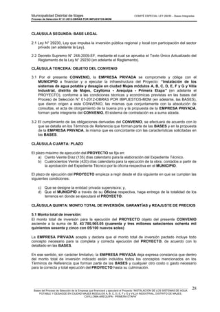 Municipalidad Distrital de Majes COMITÉ ESPECIAL LEY 29230 – Bases Integradas
Proceso de Selección N° 01-2012-OBRAS POR IMPUESTOS-MDM
________________________________________________________________________________________________________
Bases del Proceso de Selección de la Empresa que financiará y ejecutará el Proyecto “INSTALACION DE LOS SISTEMAS DE AGUA
POTABLE Y DESAGÜE EN CIUDAD MAJES MODULOS A, B, C, D, E, F y G y VILLA INDUSTRIAL, DISTRITO DE MAJES,
CAYLLOMA-AREQUIPA - PRIMERA ETAPA”
28
CLAUSULA SEGUNDA: BASE LEGAL
2.1 Ley N° 29230, Ley que impulsa la inversión pública regional y local con participación del sector
privado (en adelante la Ley).
2.2 Decreto Supremo N° 248-2009-EF, mediante el cual se aprueba el Texto Único Actualizado del
Reglamento de la Ley N° 29230 (en adelante el Reglamento).
CLÁUSULA TERCERA: OBJETO DEL CONVENIO
3.1 Por el presente CONVENIO, la EMPRESA PRIVADA se compromete y obliga con el
MUNICIPIO a financiar y a ejecutar la infraestructura del Proyecto: “Instalación de los
sistemas de agua potable y desagüe en ciudad Majes módulos A, B, C, D, E, F y G y Villa
Industrial, distrito de Majes, Caylloma - Arequipa - Primera Etapa” (en adelante el
PROYECTO), conforme a las condiciones técnicas y económicas previstas en las bases del
Proceso de Selección N° 01-2012-OBRAS POR IMPUESTOS-MDM (en adelante, las BASES),
que dieron origen a este CONVENIO, las mismas que conjuntamente con la absolución de
consultas, el acta de otorgamiento de la buena pro y la propuesta de la EMPRESA PRIVADA,
forman parte integrante del CONVENIO. El sistema de contratación es a suma alzada.
3.2 El cumplimiento de las obligaciones derivadas del CONVENIO, se efectuará de acuerdo con lo
que se detalla en los Términos de Referencia que forman parte de las BASES y en la propuesta
de la EMPRESA PRIVADA, la misma que es concordante con las características solicitadas en
las BASES.
CLÁUSULA CUARTA: PLAZO
El plazo máximo de ejecución del PROYECTO se fija en:
a) Ciento Veinte Díaz (135) días calendario para la elaboración del Expediente Técnico.
b) Cuatrocientos Veinte (420) días calendario para la ejecución de la obra, contados a partir de
la aprobación del Expediente Técnico por la oficina respectiva en el MUNICIPIO.
El plazo de ejecución del PROYECTO empieza a regir desde el día siguiente en que se cumplan las
siguientes condiciones:
c) Que se designe la entidad privada supervisora; y,
d) Que el MUNICIPIO a través de su Oficina respectiva, haga entrega de la totalidad de los
terrenos en donde se ejecutará el PROYECTO.
CLÁUSULA QUINTA: MONTO TOTAL DE INVERSIÓN, GARANTÍAS y REAJUSTE DE PRECIOS
5.1 Monto total de inversión:
El monto total de inversión para la ejecución del PROYECTO objeto del presente CONVENIO
asciende a la suma de S/. 43´780,565.05 (cuarenta y tres millones setecientos ochenta mil
quinientos sesenta y cinco con 05/100 nuevos soles)
La EMPRESA PRIVADA acepta y declara que el monto total de inversión pactado incluye todo
concepto necesario para la completa y correcta ejecución del PROYECTO, de acuerdo con lo
detallado en las BASES.
En ese sentido, sin carácter limitativo, la EMPRESA PRIVADA deja expresa constancia que dentro
del monto total de inversión indicado están incluidos todos los conceptos mencionados en los
Términos de Referencia que forman parte de las BASES y cualquier otro costo o gasto necesario
para la correcta y total ejecución del PROYECTO hasta su culminación.
 