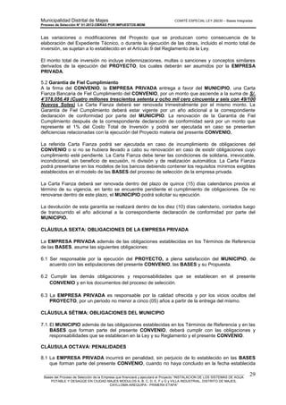 Municipalidad Distrital de Majes COMITÉ ESPECIAL LEY 29230 – Bases Integradas
Proceso de Selección N° 01-2012-OBRAS POR IMPUESTOS-MDM
________________________________________________________________________________________________________
Bases del Proceso de Selección de la Empresa que financiará y ejecutará el Proyecto “INSTALACION DE LOS SISTEMAS DE AGUA
POTABLE Y DESAGÜE EN CIUDAD MAJES MODULOS A, B, C, D, E, F y G y VILLA INDUSTRIAL, DISTRITO DE MAJES,
CAYLLOMA-AREQUIPA - PRIMERA ETAPA”
29
Las variaciones o modificaciones del Proyecto que se produzcan como consecuencia de la
elaboración del Expediente Técnico, o durante la ejecución de las obras, incluido el monto total de
inversión, se sujetan a lo establecido en el Artículo 9 del Reglamento de la Ley.
El monto total de inversión no incluye indemnizaciones, multas o sanciones y conceptos similares
derivados de la ejecución del PROYECTO, los cuales deberán ser asumidos por la EMPRESA
PRIVADA.
5.2 Garantía de Fiel Cumplimiento
A la firma del CONVENIO, la EMPRESA PRIVADA entrega a favor del MUNICIPIO, una Carta
Fianza Bancaria de Fiel Cumplimiento del CONVENIO, por un monto que asciende a la suma de S/.
4’378,056.49 (Cuatro millones trescientos setenta y ocho mil cero cincuenta y seis con 49/100
Nuevos Soles) La Carta Fianza deberá ser renovada trimestralmente por el mismo monto. La
Garantía de Fiel Cumplimiento deberá estar vigente por un año adicional a la correspondiente
declaración de conformidad por parte del MUNICIPIO. La renovación de la Garantía de Fiel
Cumplimiento después de la correspondiente declaración de conformidad será por un monto que
represente el 1% del Costo Total de Inversión y podrá ser ejecutada en caso se presenten
deficiencias relacionadas con la ejecución del Proyecto materia del presente CONVENIO.
La referida Carta Fianza podrá ser ejecutada en caso de incumplimiento de obligaciones del
CONVENIO o si no se hubiera llevado a cabo su renovación en caso de existir obligaciones cuyo
cumplimiento esté pendiente. La Carta Fianza debe tener las condiciones de solidaria, irrevocable,
incondicional, sin beneficio de excusión, ni división y de realización automática. La Carta Fianza
podrá presentarse en los modelos de los bancos debiendo contener los requisitos mínimos exigibles
establecidos en el modelo de las BASES del proceso de selección de la empresa privada.
La Carta Fianza deberá ser renovada dentro del plazo de quince (15) días calendarios previos al
término de su vigencia, en tanto se encuentre pendiente el cumplimiento de obligaciones. De no
renovarse dentro de este plazo, el MUNICIPIO podrá solicitar su ejecución.
La devolución de esta garantía se realizará dentro de los diez (10) días calendario, contados luego
de transcurrido el año adicional a la correspondiente declaración de conformidad por parte del
MUNICIPIO.
CLÁUSULA SEXTA: OBLIGACIONES DE LA EMPRESA PRIVADA
La EMPRESA PRIVADA además de las obligaciones establecidas en los Términos de Referencia
de las BASES, asume las siguientes obligaciones:
6.1 Ser responsable por la ejecución del PROYECTO, a plena satisfacción del MUNICIPIO, de
acuerdo con las estipulaciones del presente CONVENIO, las BASES y su Propuesta.
6.2 Cumplir las demás obligaciones y responsabilidades que se establecen en el presente
CONVENIO y en los documentos del proceso de selección.
6.3 La EMPRESA PRIVADA es responsable por la calidad ofrecida y por los vicios ocultos del
PROYECTO, por un periodo no menor a cinco (05) años a partir de la entrega del mismo.
CLÁUSULA SÉTIMA: OBLIGACIONES DEL MUNICIPIO
7.1.El MUNICIPIO además de las obligaciones establecidas en los Términos de Referencia y en las
BASES que forman parte del presente CONVENIO, deberá cumplir con las obligaciones y
responsabilidades que se establecen en la Ley y su Reglamento y el presente CONVENIO.
CLÁUSULA OCTAVA: PENALIDADES
8.1 La EMPRESA PRIVADA incurrirá en penalidad, sin perjuicio de lo establecido en las BASES
que forman parte del presente CONVENIO, cuando no haya concluido en la fecha establecida
 