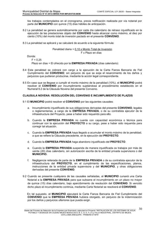 Municipalidad Distrital de Majes COMITÉ ESPECIAL LEY 29230 – Bases Integradas
Proceso de Selección N° 01-2012-OBRAS POR IMPUESTOS-MDM
________________________________________________________________________________________________________
Bases del Proceso de Selección de la Empresa que financiará y ejecutará el Proyecto “INSTALACION DE LOS SISTEMAS DE AGUA
POTABLE Y DESAGÜE EN CIUDAD MAJES MODULOS A, B, C, D, E, F y G y VILLA INDUSTRIAL, DISTRITO DE MAJES,
CAYLLOMA-AREQUIPA - PRIMERA ETAPA”
30
los trabajos contemplados en el cronograma, previa notificación realizada por vía notarial por
parte del MUNICIPIO con quince (15) días hábiles de anticipación.
8.2 La penalidad se genera automáticamente por cada día calendario de retraso injustificado en la
ejecución de las prestaciones objeto del CONVENIO hasta alcanzar como máximo, el diez por
ciento (10%) del monto total de inversión pactado en el presente CONVENIO.
8.3 La penalidad se aplicará y se calculará de acuerdo a la siguiente fórmula:
Penalidad diaria = 0,10 x Monto Total de Inversión
F x Plazo en días
Donde:
F = 0,25
Plazo en días = El ofrecido por la EMPRESA PRIVADA (días calendario)
8.4 Esta penalidad se cobrará con cargo a la ejecución de la Carta Fianza Bancaria de Fiel
Cumplimiento del CONVENIO; sin perjuicio de que se exija el resarcimiento de los daños y
perjuicios que pudieran producirse, mediante la acción legal correspondiente.
8.5 En caso que se llegase a cumplir el monto máximo de la penalidad (10%), el MUNICIPIO podrá
resolver el CONVENIO por incumplimiento sujetándose al procedimiento establecido en el
Numeral 9.2 de la Cláusula Novena del presente Convenio.
CLAUSULA NOVENA: RESOLUCIÓN DEL CONVENIO E INCUMPLIMIENTO DE PLAZOS
9.1 El MUNICIPIO podrá resolver el CONVENIO por las siguientes causales:
a. Incumplimiento injustificado de sus obligaciones derivadas del presente CONVENIO, legales
o reglamentarias, a cargo de la EMPRESA PRIVADA, o de su contratista ejecutor de la
infraestructura del Proyecto, pese a haber sido requerido para ello.
b. Cuando la EMPRESA PRIVADA no cuente con capacidad económica o técnica para
continuar con la ejecución del PROYECTO a su cargo, pese a haber sido requerida para
corregir tal situación.
c. Cuando la EMPRESA PRIVADA haya llegado a acumular el monto máximo de la penalidad,
a que se refiere la Cláusula precedente, en la ejecución del PROYECTO.
d. Cuando la EMPRESA PRIVADA haga abandono injustificado del PROYECTO.
e. Cuando la EMPRESA PRIVADA suspenda de manera injustificada os trabajos por más de
veinte (20) días calendario, sin autorización escrita de la entidad privada supervisora o del
MUNICIPIO.
f. Negligencia reiterada de parte de la EMPRESA PRIVADA o de su contratista ejecutor de la
infraestructura del PROYECTO, en el cumplimiento de las especificaciones, planos,
instrucciones de la entidad privada supervisora y del MUNICIPIO, y otras obligaciones
derivadas del presente CONVENIO.
9.2 Cuando se presente cualquiera de las causales señaladas, el MUNICIPIO cursará una Carta
Notarial a la EMPRESA PRIVADA para que subsane el incumplimiento en un plazo no mayor
de quince (15) días calendario, bajo apercibimiento de resolución del CONVENIO. Si vencido
dicho plazo el incumplimiento continúa, mediante Carta Notarial se resolverá el CONVENIO.
En tal supuesto, el MUNICIPIO ejecutará la Carta Fianza Bancaria de Fiel Cumplimiento del
CONVENIO que la EMPRESA PRIVADA hubiera otorgado, sin perjuicio de la indemnización
por los daños y perjuicios ulteriores que pueda exigir.
 