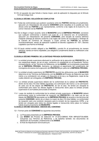 Municipalidad Distrital de Majes COMITÉ ESPECIAL LEY 29230 – Bases Integradas
Proceso de Selección N° 01-2012-OBRAS POR IMPUESTOS-MDM
________________________________________________________________________________________________________
Bases del Proceso de Selección de la Empresa que financiará y ejecutará el Proyecto “INSTALACION DE LOS SISTEMAS DE AGUA
POTABLE Y DESAGÜE EN CIUDAD MAJES MODULOS A, B, C, D, E, F y G y VILLA INDUSTRIAL, DISTRITO DE MAJES,
CAYLLOMA-AREQUIPA - PRIMERA ETAPA”
31
9.3 En el supuesto de caso fortuito o fuerza mayor, será de aplicación lo dispuesto por el Artículo
1315 del Código Civil.
CLÁUSULA DÉCIMA: SOLUCIÓN DE CONFLICTOS
10.1 Todas las controversias que pudieran suscitarse entre las PARTES referidas al cumplimiento,
ejecución y/o interpretación del presente CONVENIO serán resueltas en lo posible por trato
directo entre las PARTES y sus representantes, conforme a las reglas de la buena fe y la
común intención de las PARTES.
10.2 De no llegar a ningún acuerdo, tanto el MUNICIPIO como la EMPRESA PRIVADA, convienen
que cualquier controversia o reclamo que surja de, o se relacione con, el cumplimiento,
ejecución y/o interpretación del presente CONVENIO, será resuelto de manera definitiva
mediante arbitraje de derecho conforme a las reglas del Centro de Conciliación y Arbitraje de
la Cámara de Comercio de Arequipa, a cuyas normas las PARTES se someten
incondicionalmente, siendo de aplicación supletoria el Decreto Legislativo N° 1071, Decreto
Legislativo que Norma el Arbitraje.
10.3 El laudo arbitral emitido obligará a las PARTES y pondrá fin al procedimiento de manera
definitiva, siendo el mismo inapelable y de obligatorio cumplimiento desde su notificación a las
PARTES.
CLÁUSULA DÉCIMO PRIMERA: DE LA ENTIDAD PRIVADA SUPERVISORA
11.1 La entidad privada supervisora efectuará la verificación de la ejecución del PROYECTO y de
sus respectivas etapas, de ser el caso, conforme a lo establecido en el Expediente Técnico
correspondiente, en los Términos de Referencia, en las BASES y en la propuesta presentada
por la EMPRESA PRIVADA. Asimismo, se dedicará al seguimiento del cumplimiento del
cronograma de avance de la ejecución del PROYECTO por parte de la EMPRESA PRIVADA.
11.2 La entidad privada supervisora del PROYECTO asumirá las atribuciones que el MUNICIPIO
determine en los Términos de Referencia y en las BASES del Proceso de Selección que dará
mérito a su contratación con arreglo a lo dispuesto en la Ley y su Reglamento, copia de las
cuales deberán ser entregadas a la EMPRESA PRIVADA.
11.3 La entidad privada supervisora deberá dar la conformidad de la calidad del PROYECTO,
dentro de los diez (10) días hábiles siguientes a la culminación del mismo o a la culminación
de cada una de las etapas del PROYECTO, de ser el caso. Se tendrá por otorgada la
conformidad para todos los efectos legales si transcurrido dicho plazo la entidad privada
supervisora no se hubiese pronunciado al respecto.
11.4 Luego de recibida la conformidad de la entidad privada supervisora, el MUNICIPIO deberá
pronunciarse sobre la conformidad de recepción del PROYECTO o de cada una de sus
etapas del PROYECTO ejecutadas por la EMPRESA PRIVADA de acuerdo a los términos del
presente CONVENIO, dentro de un plazo no mayor de diez (10) días hábiles. La conformidad
de recepción será una condición necesaria para la emisión de los respectivos CIPRL y se
tendrá por otorgada para todos los efectos legales si transcurrido dicho plazo no hubiese
habido el pronunciamiento del MUNICIPIO.
CLÁUSULA DÉCIMO SEGUNDA: ANEXOS DEL CONVENIO
12.1 Forman parte del CONVENIO los siguientes documentos:
a. La Propuesta presentada por la EMPRESA PRIVADA.
b. Las BASES del Proceso de Selección N° 01-2012-OBRAS POR IMPUESTOS-MDM,
incluyendo sus Términos de Referencia, y de haberlos también, los documentos de
Absolución de Consultas y Aclaraciones a las BASES.
c. El Acta de Adjudicación de la buena pro.
 