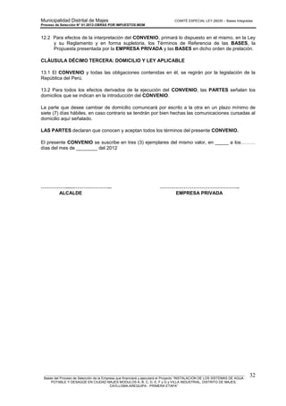 Municipalidad Distrital de Majes COMITÉ ESPECIAL LEY 29230 – Bases Integradas
Proceso de Selección N° 01-2012-OBRAS POR IMPUESTOS-MDM
________________________________________________________________________________________________________
Bases del Proceso de Selección de la Empresa que financiará y ejecutará el Proyecto “INSTALACION DE LOS SISTEMAS DE AGUA
POTABLE Y DESAGÜE EN CIUDAD MAJES MODULOS A, B, C, D, E, F y G y VILLA INDUSTRIAL, DISTRITO DE MAJES,
CAYLLOMA-AREQUIPA - PRIMERA ETAPA”
32
12.2 Para efectos de la interpretación del CONVENIO, primará lo dispuesto en el mismo, en la Ley
y su Reglamento y en forma supletoria, los Términos de Referencia de las BASES, la
Propuesta presentada por la EMPRESA PRIVADA y las BASES en dicho orden de prelación.
CLÁUSULA DÉCIMO TERCERA: DOMICILIO Y LEY APLICABLE
13.1 El CONVENIO y todas las obligaciones contenidas en él, se regirán por la legislación de la
República del Perú.
13.2 Para todos los efectos derivados de la ejecución del CONVENIO, las PARTES señalan los
domicilios que se indican en la introducción del CONVENIO.
La parte que desee cambiar de domicilio comunicará por escrito a la otra en un plazo mínimo de
siete (7) días hábiles, en caso contrario se tendrán por bien hechas las comunicaciones cursadas al
domicilio aquí señalado.
LAS PARTES declaran que conocen y aceptan todos los términos del presente CONVENIO.
El presente CONVENIO se suscribe en tres (3) ejemplares del mismo valor, en _____ a los………
días del mes de ________ del 2012
…………….......…………………... …………………………………………..
ALCALDE EMPRESA PRIVADA
 