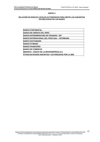 Municipalidad Distrital de Majes COMITÉ ESPECIAL LEY 29230 – Bases Integradas
Proceso de Selección N° 01-2012-OBRAS POR IMPUESTOS-MDM
________________________________________________________________________________________________________
Bases del Proceso de Selección de la Empresa que financiará y ejecutará el Proyecto “INSTALACION DE LOS SISTEMAS DE AGUA
POTABLE Y DESAGÜE EN CIUDAD MAJES MODULOS A, B, C, D, E, F y G y VILLA INDUSTRIAL, DISTRITO DE MAJES,
CAYLLOMA-AREQUIPA - PRIMERA ETAPA”
35
ANEXO 2
RELACIÓN DE BANCOS LOCALES AUTORIZADOS PARA EMITIR LAS GARANTÍAS
ESTABLECIDAS EN LAS BASES
BANCO CONTINENTAL
BANCO DE CRÉDITO DEL PERÚ
BANCO INTERAMERICANO DE FINANZAS – BIF
BANCO INTERNACIONAL DEL PERÚ SAA. – INTERBANK
BANCO SCOTIABANK
BANCO CITIBANK
BANCO FINANCIERO
BANCO DE COMERCIO
MIBANCO – BANCO DE LA MICROEMPRESA S.A.
OTRAS ENTIDADES INSCRITAS Y AUTORIZADAS POR LA SBS
 