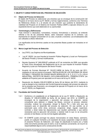 Municipalidad Distrital de Majes COMITÉ ESPECIAL LEY 29230 – Bases Integradas
Proceso de Selección N° 01-2012-OBRAS POR IMPUESTOS-MDM
________________________________________________________________________________________________________
Bases del Proceso de Selección de la Empresa que financiará y ejecutará el Proyecto “INSTALACION DE LOS SISTEMAS DE AGUA
POTABLE Y DESAGÜE EN CIUDAD MAJES MODULOS A, B, C, D, E, F y G y VILLA INDUSTRIAL, DISTRITO DE MAJES,
CAYLLOMA-AREQUIPA - PRIMERA ETAPA”
4
1. OBJETO Y CARACTERÍSTICAS DEL PROCESO DE SELECCIÓN
1.1 Objeto del Proceso de Selección
El objeto del Proceso es seleccionar una empresa que se encargue de la construcción del
Proyecto en el marco de la Ley N° 29230 y normas reglamentarias, conforme a los Términos
de Referencia (Anexo 3) y al estudio de pre inversión que sustenta la declaratoria de
viabilidad del Proyecto en el Sistema de Inversión Pública (SNIP) a ejecutar (Anexo 6) y al
expediente técnico que será elaborado en su oportunidad.
1.2 Terminología y Definiciones
Toda mención a cláusula(s), numeral(es), inciso(s), formulario(s) o anexo(s), se entiende
referida a los de las presentes Bases, salvo indicación expresa de lo contrario. Las
expresiones en singular comprenden en su caso, al plural y viceversa. Los encabezados sólo
son utilizados a efecto referencial.
Los significados de los términos usados en las presentes Bases pueden ser revisados en el
Anexo 7.
1.3 Marco Legal del Proceso de Selección
 Ley 27972, Ley Orgánica de Municipalidades.
 Ley N° 29230, Ley que Impulsa la Inversión Pública Regional y Local con Participación
del Sector Privado y normas modificatorias.
 Decreto Supremo N° 248-2009-EF publicado el 07 de noviembre de 2009, que aprueba
el Texto Único Actualizado del Reglamento de la Ley que Impulsa la Inversión Pública
Regional y Local con Participación del Sector Privado.
 Acuerdo de Concejo Municipal Nº 130-2011-MDM de fecha 23 de junio del 2011,
mediante el cual se priorizó el proyecto “INSTALACION DE LOS SISTEMAS DE AGUA
POTABLE Y DESAGÜE EN CIUDAD MAJES MODULOS A, B, C, D, E, F y G y VILLA
INDUSTRIAL, DISTRITO DE MAJES, CAYLLOMA-AREQUIPA - PRIMERA ETAPA” (en
adelante el Proyecto) para ser ejecutado en el marco de la Ley N° 29230.
 Resolución de Alcaldía 038-2012-MDM de fecha 08 de febrero del 2012, mediante la
cual se designó a los miembros del Comité Especial encargado del proceso de selección
de la empresa que financiará y se encargará de ejecutar el Proyecto en el marco de la
Ley N° 29230 y su Reglamento.
1.4 Facultades del Comité Especial
1.4.1 Conforme a lo establecido en el Reglamento de la Ley N° 29230 y Resolución de
Alcaldía N° 038-2012-MDM de fecha 08 de febrero del 2012; el COMITÉ se
encargará de la organización y ejecución del proceso de selección, siendo
competente para elaborar e integrar las Bases, convocar al proceso, absolver
consultas, evaluar las propuestas, otorgar la Buena Pro y todo acto que sea
necesario para el desarrollo del proceso de selección. En ese sentido, es el
autorizado para, entre otros, promover, programar, dirigir, regular, supervisar,
controlar y dictar todas las disposiciones que resulten pertinentes o que estime
necesarias para la ejecución del proceso y resolver todo lo que no se encuentre
previsto en las Bases o en las normas legales aplicables.
1.4.2 El COMITÉ puede prorrogar los plazos mencionados en estas Bases; asimismo,
puede, en cualquier momento y sin expresión de causa, suspender o dejar sin efecto
el presente Proceso de Selección, aún luego de adjudicada la buena pro y hasta
antes de la fecha prevista para el cierre, si así lo estimare conveniente, sin incurrir en
responsabilidad alguna como consecuencia de ello.
 