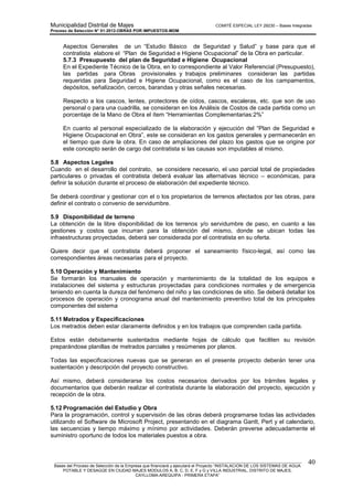 Municipalidad Distrital de Majes COMITÉ ESPECIAL LEY 29230 – Bases Integradas
Proceso de Selección N° 01-2012-OBRAS POR IMPUESTOS-MDM
________________________________________________________________________________________________________
Bases del Proceso de Selección de la Empresa que financiará y ejecutará el Proyecto “INSTALACION DE LOS SISTEMAS DE AGUA
POTABLE Y DESAGÜE EN CIUDAD MAJES MODULOS A, B, C, D, E, F y G y VILLA INDUSTRIAL, DISTRITO DE MAJES,
CAYLLOMA-AREQUIPA - PRIMERA ETAPA”
40
Aspectos Generales de un “Estudio Básico de Seguridad y Salud” y base para que el
contratista elabore el “Plan de Seguridad e Higiene Ocupacional” de la Obra en particular.
5.7.3 Presupuesto del plan de Seguridad e Higiene Ocupacional
En el Expediente Técnico de la Obra, en lo correspondiente al Valor Referencial (Presupuesto),
las partidas para Obras provisionales y trabajos preliminares consideran las partidas
requeridas para Seguridad e Higiene Ocupacional, como es el caso de los campamentos,
depósitos, señalización, cercos, barandas y otras señales necesarias.
Respecto a los cascos, lentes, protectores de oídos, cascos, escaleras, etc. que son de uso
personal o para una cuadrilla, se consideran en los Análisis de Costos de cada partida como un
porcentaje de la Mano de Obra el ítem “Herramientas Complementarias:2%”
En cuanto al personal especializado de la elaboración y ejecución del “Plan de Seguridad e
Higiene Ocupacional en Obra”, este se consideran en los gastos generales y permanecerán en
el tiempo que dure la obra. En caso de ampliaciones del plazo los gastos que se origine por
este concepto serán de cargo del contratista si las causas son imputables al mismo.
5.8 Aspectos Legales
Cuando en el desarrollo del contrato, se considere necesario, el uso parcial total de propiedades
particulares o privadas el contratista deberá evaluar las alternativas técnico – económicas, para
definir la solución durante el proceso de elaboración del expediente técnico.
Se deberá coordinar y gestionar con el o los propietarios de terrenos afectados por las obras, para
definir el contrato o convenio de servidumbre.
5.9 Disponibilidad de terreno
La obtención de la libre disponibilidad de los terrenos y/o servidumbre de paso, en cuanto a las
gestiones y costos que incurran para la obtención del mismo, donde se ubican todas las
infraestructuras proyectadas, deberá ser considerada por el contratista en su oferta.
Quiere decir que el contratista deberá proponer el saneamiento físico-legal, así como las
correspondientes áreas necesarias para el proyecto.
5.10 Operación y Mantenimiento
Se formarán los manuales de operación y mantenimiento de la totalidad de los equipos e
instalaciones del sistema y estructuras proyectadas para condiciones normales y de emergencia
teniendo en cuenta la dureza del fenómeno del niño y las condiciones de sitio. Se deberá detallar los
procesos de operación y cronograma anual del mantenimiento preventivo total de los principales
componentes del sistema
5.11 Metrados y Especificaciones
Los metrados deben estar claramente definidos y en los trabajos que comprenden cada partida.
Estos están debidamente sustentados mediante hojas de cálculo que faciliten su revisión
preparándose planillas de metrados parciales y resúmenes por planos.
Todas las especificaciones nuevas que se generan en el presente proyecto deberán tener una
sustentación y descripción del proyecto constructivo.
Así mismo, deberá considerarse los costos necesarios derivados por los trámites legales y
documentarios que deberán realizar el contratista durante la elaboración del proyecto, ejecución y
recepción de la obra.
5.12 Programación del Estudio y Obra
Para la programación, control y supervisión de las obras deberá programarse todas las actividades
utilizando el Software de Microsoft Project, presentando en el diagrama Gantt, Pert y el calendario,
las secuencias y tiempo máximo y mínimo por actividades. Deberán preverse adecuadamente el
suministro oportuno de todos los materiales puestos a obra.
 
