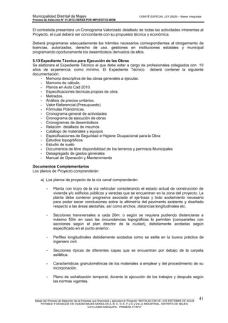 Municipalidad Distrital de Majes COMITÉ ESPECIAL LEY 29230 – Bases Integradas
Proceso de Selección N° 01-2012-OBRAS POR IMPUESTOS-MDM
________________________________________________________________________________________________________
Bases del Proceso de Selección de la Empresa que financiará y ejecutará el Proyecto “INSTALACION DE LOS SISTEMAS DE AGUA
POTABLE Y DESAGÜE EN CIUDAD MAJES MODULOS A, B, C, D, E, F y G y VILLA INDUSTRIAL, DISTRITO DE MAJES,
CAYLLOMA-AREQUIPA - PRIMERA ETAPA”
41
El contratista presentara un Cronograma Valorizado detallado de todas las actividades inherentes al
Proyecto, el cual deberá ser concordante con su propuesta técnica y económica.
Deberá programarse adecuadamente los trámites necesarios correspondientes al otorgamiento de
licencias, autorizadas, derecho de uso, gestiones en instituciones estatales y municipal
programando oportunamente los desembolsos derivados de ellos.
5.13 Expediente Técnico para Ejecución de las Obras
Se elaborara el Expediente Técnico el que debe estar a cargo de profesionales colegiados con 10
años de experiencia, como mínimo. El Expediente Técnico deberá contener la siguiente
documentación:
- Memoria descriptiva de las obras generales a ejecutar.
- Memoria de cálculo.
- Planos en Auto Cad 2010.
- Especificaciones técnicas propias de obra.
- Metrados.
- Análisis de precios unitarios.
- Valor Referencial (Presupuesto)
- Fórmulas Polinómicas.
- Cronograma general de actividades
- Cronograma de ejecución de obras
- Cronogramas de desembolsos
- Relación detallada de insumos
- Catálogo de materiales y equipos
- Especificaciones de Seguridad e Higiene Ocupacional para la Obra
- Estudios topográficos
- Estudio de suelo
- Documentos de libre disponibilidad de los terrenos y permisos Municipales
- Desagregado de gastos generales
- Manual de Operación y Mantenimiento
Documentos Complementarios
Los planos de Proyecto comprenderán:
a) Los planos de proyecto de la vía canal comprenderán:
- Planta con trozo de la vía vehicular considerando el estado actual de construcción de
vivienda y/o edificios públicos y veredas que se encuentran en la zona del proyecto. La
planta debe contener progresiva asociada al eje-trazo y todo acotamiento necesario
para poder sacar conclusiones sobre la altimetría del pavimento existente y diseñado
respecto a las áreas aledañas; así como anchos, distancias longitudinales etc.
- Secciones transversales a cada 20m. o según se requiera pudiendo distanciarse a
máximo 50m en caso las circunstancias topográficas lo permitan (compararlas con
secciones según el plan director de la ciudad), debidamente acotadas según
especificado en el punto anterior.
- Perfiles longitudinales debidamente acotados como se estila en la buena práctica de
ingeniero civil.
- Secciones típicas de diferentes capas que se encuentran por debajo de la carpeta
asfáltica.
- Características granulométricas de los materiales a emplear y del procedimiento de su
incorporación.
- Plano de señalización temporal, durante la ejecución de los trabajos y después según
las normas vigentes.
 