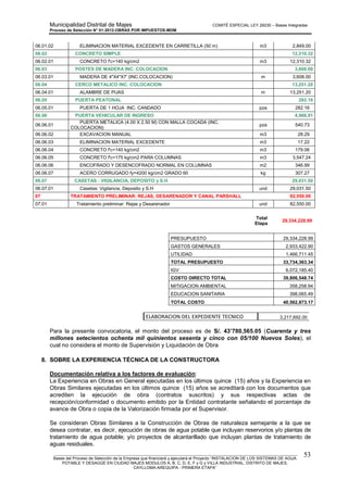 Municipalidad Distrital de Majes COMITÉ ESPECIAL LEY 29230 – Bases Integradas
Proceso de Selección N° 01-2012-OBRAS POR IMPUESTOS-MDM
________________________________________________________________________________________________________
Bases del Proceso de Selección de la Empresa que financiará y ejecutará el Proyecto “INSTALACION DE LOS SISTEMAS DE AGUA
POTABLE Y DESAGÜE EN CIUDAD MAJES MODULOS A, B, C, D, E, F y G y VILLA INDUSTRIAL, DISTRITO DE MAJES,
CAYLLOMA-AREQUIPA - PRIMERA ETAPA”
53
06.01.02 ELIMINACION MATERIAL EXCEDENTE EN CARRETILLA (50 m) m3 2,849.00
06.02 CONCRETO SIMPLE 12,310.32
06.02.01 CONCRETO f'c=140 kg/cm2 m3 12,310.32
06.03 POSTES DE MADERA INC. COLOCACION 3,608.00
06.03.01 MADERA DE 4"X4"X7' (INC.COLOCACION) m 3,608.00
06.04 CERCO METALICO INC. COLOCACION 13,251.20
06.04.01 ALAMBRE DE PUAS m 13,251.20
06.05 PUERTA PEATONAL 282.16
06.05.01 PUERTA DE 1 HOJA INC. CANDADO pza 282.16
06.06 PUERTA VEHICULAR DE INGRESO 4,966.81
06.06.01
PUERTA METALICA (4.00 X 2.50 M) CON MALLA COCADA (INC.
COLOCACION)
pza 540.73
06.06.02 EXCAVACION MANUAL m3 28.29
06.06.03 ELIMINACION MATERIAL EXCEDENTE m3 17.22
06.06.04 CONCRETO f'c=140 kg/cm2 m3 179.06
06.06.05 CONCRETO f'c=175 kg/cm2 PARA COLUMNAS m3 3,547.24
06.06.06 ENCOFRADO Y DESENCOFRADO NORMAL EN COLUMNAS m2 346.99
06.06.07 ACERO CORRUGADO fy=4200 kg/cm2 GRADO 60 kg 307.27
06.07 CASETAS : VIGILANCIA, DEPOSITO y S.H 29,031.50
06.07.01 Casetas: Vigilancia, Deposito y S.H und 29,031.50
07 TRATAMIENTO PRELIMINAR: REJAS, DESARENADOR Y CANAL PARSHALL 82,550.00
07.01 Tratamiento preliminar: Rejas y Desarenador und 82,550.00
Total
Etapa
29,334,228.99
PRESUPUESTO 29,334,228.99
GASTOS GENERALES 2,933,422.90
UTILIDAD 1,466,711.45
TOTAL PRESUPUESTO 33,734,363.34
IGV 6,072,185.40
COSTO DIRECTO TOTAL 39,806,548.74
MITIGACION AMBIENTAL 358,258.94
EDUCACION SANITARIA 398,065.49
TOTAL COSTO 40,562,873.17
ELABORACION DEL EXPEDIENTE TECNICO 3,217,692.00
Para la presente convocatoria, el monto del proceso es de S/. 43’780,565.05 (Cuarenta y tres
millones setecientos ochenta mil quinientos sesenta y cinco con 05/100 Nuevos Soles), el
cual no considera el monto de Supervisión y Liquidación de Obra
8. SOBRE LA EXPERIENCIA TÉCNICA DE LA CONSTRUCTORA
Documentación relativa a los factores de evaluación:
La Experiencia en Obras en General ejecutadas en los últimos quince (15) años y la Experiencia en
Obras Similares ejecutadas en los últimos quince (15) años se acreditará con los documentos que
acrediten la ejecución de obra (contratos suscritos) y sus respectivas actas de
recepción/conformidad o documento emitido por la Entidad contratante señalando el porcentaje de
avance de Obra o copia de la Valorización firmada por el Supervisor.
Se consideran Obras Similares a la Construcción de Obras de naturaleza semejante a la que se
desea contratar, es decir, ejecución de obras de agua potable que incluyan reservorios y/o plantas de
tratamiento de agua potable; y/o proyectos de alcantarillado que incluyan plantas de tratamiento de
aguas residuales.
 