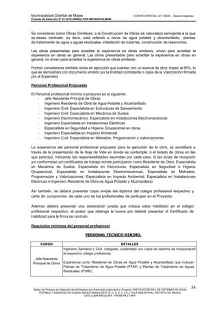 Municipalidad Distrital de Majes COMITÉ ESPECIAL LEY 29230 – Bases Integradas
Proceso de Selección N° 01-2012-OBRAS POR IMPUESTOS-MDM
________________________________________________________________________________________________________
Bases del Proceso de Selección de la Empresa que financiará y ejecutará el Proyecto “INSTALACION DE LOS SISTEMAS DE AGUA
POTABLE Y DESAGÜE EN CIUDAD MAJES MODULOS A, B, C, D, E, F y G y VILLA INDUSTRIAL, DISTRITO DE MAJES,
CAYLLOMA-AREQUIPA - PRIMERA ETAPA”
54
Se consideran como Obras Similares: a la Construcción de Obras de naturaleza semejante a la que
se desea contratar, es decir, está referido a obras de agua potable y alcantarillado, plantas
de tratamiento de agua y aguas residuales, instalación de tuberías, construcción de reservorios.
Las obras presentadas para acreditar la experiencia en obras similares, sirven para acreditar la
experiencia en obras en general. Las obras presentadas para acreditar la experiencia en obras en
general, no sirven para acreditar la experiencia en obras similares.
Podrán considerarse también obras en ejecución que cuenten con un avance de obra, mayor al 85%, lo
que se demostrara con documento emitido por la Entidad contratante o copia de la Valorización firmada
por el Supervisor
Personal Profesional Propuesto
El Personal profesional mínimo a proponer es el siguiente:
- Jefe Residente Principal de Obras
- Ingeniero Residente de Obra de Agua Potable y Alcantarillado
- Ingeniero Civil: Especialista en Estructuras de Saneamiento
- Ingeniero Civil: Especialista en Mecánica de Suelos
- Ingeniero Electromecánico: Especialista en Instalaciones Electromecánicas
- Ingeniero Especialista en Instalaciones Eléctricas
- Especialista en Seguridad e Higiene Ocupacional en obras
- Ingeniero Especialista en Impacto Ambiental
- Ingeniero Civil: Especialista en Metrados, Programación y Valorizaciones
La experiencia del personal profesional propuesto para la ejecución de la obra, se acreditará a
través de la presentación de la Hoja de Vida en donde se contemple: i) el listado de obras en las
que participó, indicando las responsabilidades asumidas por cada caso; ii) las actas de recepción
y/o conformidad y/o certificados de trabajo donde participaron como Residente de Obra, Especialista
en Mecánica de Suelos, Especialista en Estructuras, Especialista en Seguridad e Higiene
Ocupacional, Especialista en Instalaciones Electromecánicas, Especialista en Metrados,
Programación y Valorizaciones, Especialista en Impacto Ambiental, Especialista en Instalaciones
Eléctricas e Ingeniero Residente de Obra de Agua Potable y Alcantarillado
Así también, se deberá presentar copia simple del diploma del colegio profesional respectivo y
carta de compromiso de cada uno de los profesionales de participar en el Proyecto.
Además deberá presentar una declaración jurada que indique estar habilitado en el colegio
profesional respectivo, el postor que obtenga la buena pro deberá presentar el Certificado de
Habilidad para la firma de contrato.
Requisitos mínimos del personal profesional
PERSONAL TECNICO MINIMO.
CARGO DETALLES
Jefe Residente
Principal de Obras
Ingeniero Sanitario o Civil, colegiado, sustentado con copia de diploma de incorporación
al respectivo colegio profesional.
Experiencia como Residente de Obras de Agua Potable y Alcantarillado que incluyan
Plantas de Tratamiento de Agua Potable (PTAP) y Plantas de Tratamiento de Aguas
Residuales (PTAR).
 