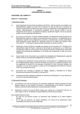 Municipalidad Distrital de Majes COMITÉ ESPECIAL LEY 29230 – Bases Integradas
Proceso de Selección N° 01-2012-OBRAS POR IMPUESTOS-MDM
________________________________________________________________________________________________________
Bases del Proceso de Selección de la Empresa que financiará y ejecutará el Proyecto “INSTALACION DE LOS SISTEMAS DE AGUA
POTABLE Y DESAGÜE EN CIUDAD MAJES MODULOS A, B, C, D, E, F y G y VILLA INDUSTRIAL, DISTRITO DE MAJES,
CAYLLOMA-AREQUIPA - PRIMERA ETAPA”
59
ANEXO 4
CONTENIDO DE LOS SOBRES
CONTENIDO DEL SOBRE Nº 1
Sobre Nº 1: Credenciales
1. Requisitos Legales:
(i) Copia legalizada del documento constitutivo del Postor o del documento que acredite a los
Representantes Legales en el Perú de la Empresa. En caso se trate de un Consorcio se
requerirá el documento constitutivo de cada uno de sus integrantes o copia legalizada de los
mismos. Alternativamente al documento constitutivo de la persona jurídica o de los
integrantes del Consorcio, se aceptará el Estatuto actualmente vigente, sea de la persona
jurídica o de los integrantes del Consorcio.
(ii) En el caso de Consorcio, el Postor deberá presentar una declaración jurada firmada por el
Representante Legal que contiene la promesa formal de consorcio y la solidaridad de los
integrantes respecto de las obligaciones asumidas y Declaraciones Juradas presentadas.
Esta declaración jurada deberá ser redactada conforme al modelo que aparece como
Formulario N° 1. El Consorcio deberá quedar constituido a la Fecha de Cierre.
(iii) Declaración Jurada conforme al modelo que aparece como Formulario N° 2, firmada por el
representante legal del Postor, indicando el porcentaje de participación en el Postor que
corresponda a cada uno de los socios. En el caso de consorcios, se requerirá la información
respecto del porcentaje de participación en el Postor que corresponda a cada uno de sus
integrantes.
(iv) Copia simple de los documentos que acrediten las facultades del Representante Legal del
Postor conforme a los requisitos establecidos en el Numeral 2.2.1.
(v) La entrega de la declaración Jurada contenida en el Formulario N° 3 debidamente suscrita
por el Representante Legal de acuerdo al modelo que figura en el referido formulario. Una
vez adjudicada la Buena Pro, los requisitos contenidos en dicho formulario deberán ser
cumplidos, a su vez, por la empresa, o cada uno de los integrantes del Consorcio si fuera el
caso, que suscriba el Convenio.
(vi) Documento que contenga la garantía de Validez, Vigencia y Seriedad de la Oferta
Económica de acuerdo al Formulario 5 y Numeral 6.2.
(vii) Constancia de haber realizado el depósito de “Derecho de Participación” que se descrito en
el punto 2.5 de las presentes Bases.
2. Información Financiera:
a) Los Postores y en caso de Consorcio, las empresas integrantes, deberán presentar la Carta
Modelo respecto de sus Estados Financieros, correspondientes a los últimos 3 ejercicios.
Adjuntar copia de la última Declaración Jurada presentada a SUNAT.
b) Declaración Jurada en la que el Postor indique que cuenta con un patrimonio neto por un
valor superior a los S/. 40´000,000 (Cuarenta Millones y 00/100 Nuevos Soles).
Se considera Patrimonio Neto:
i. En caso de una persona jurídica, su patrimonio neto calculado en su último Balance
General.
ii. En el caso de consorcio, se puede considerar a la suma de los patrimonios netos
prorrateados de cada uno de los integrantes.
 
