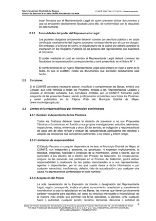 Municipalidad Distrital de Majes COMITÉ ESPECIAL LEY 29230 – Bases Integradas
Proceso de Selección N° 01-2012-OBRAS POR IMPUESTOS-MDM
________________________________________________________________________________________________________
Bases del Proceso de Selección de la Empresa que financiará y ejecutará el Proyecto “INSTALACION DE LOS SISTEMAS DE AGUA
POTABLE Y DESAGÜE EN CIUDAD MAJES MODULOS A, B, C, D, E, F y G y VILLA INDUSTRIAL, DISTRITO DE MAJES,
CAYLLOMA-AREQUIPA - PRIMERA ETAPA”
6
estar firmados por el Representante Legal de quien presente dichos documentos y
que se encuentre debidamente facultado para ello, de conformidad con lo dispuesto
en este numeral.
2.1.2 Formalidades del poder del Representante Legal
Los poderes otorgados únicamente deberán constar por escritura pública o en copia
certificada notarialmente del órgano societario correspondiente por el cual se otorgan.
Sin embargo, a la fecha de cierre, el Adjudicatario de la buena pro deberá acreditar la
inscripción en los Registros Públicos de los poderes del representante que suscribirá
el Convenio.
El poder mediante el cual se nombra al Representante Legal deberá contener las
facultades de representación correspondientes y será presentado en el Sobre N° 1.
El nombramiento de un nuevo Representante Legal sólo entrará en vigor a partir de la
fecha en que el COMITÉ reciba los documentos que acrediten debidamente este
hecho.
2.2 Circulares
Si el COMITÉ considera necesario aclarar, modificar o complementar las Bases, emitirá una
Circular, que será remitida a todos los Postores, dirigida a los Representantes Legales y
enviada al domicilio señalado. Las Circulares emitidas por el COMITÉ formarán parte
integrante de las presentes Bases, siendo jurídicamente vinculantes para todos los Postores;
y serán publicadas en la Página Web del Municipio Distrital de Majes.
(www.munimajes.gob.pe)
2.3 Límites en la responsabilidad por información suministrada
2.3.1 Decisión independiente de los Postores
Todos los Postores deberán basar la decisión de presentar o no sus Propuestas
Técnicas y Económicas, en función a sus propias investigaciones, estudios, exámenes,
inspecciones, visitas, entrevistas y otros. En tal sentido, es obligación y responsabilidad
de cada uno de ellos revisar y evaluar las características particulares del proyecto y
adoptar las decisiones que consideren pertinentes, a su propio y entero riesgo.
2.3.2 Limitación de responsabilidad
El Estado Peruano o cualquier dependencia de éste, el Municipio Distrital de Majes, el
COMITÉ, sus integrantes y asesores, no garantizan, ni expresan implícitamente, la
totalidad, integridad, fiabilidad o veracidad de la información, verbal o escrita, que se
suministre a los efectos de o dentro del Proceso de Selección. En consecuencia,
ninguna de las personas que participen en el Proceso de Selección, podrá atribuir
responsabilidad a cualquiera de las partes mencionadas o a sus representantes,
agentes o dependientes, por el uso que pueda darse a dicha información o por
cualquier inexactitud, insuficiencia, defecto, falta de actualización o por cualquier otra
causa no expresamente contemplada en este numeral.
2.3.3 Aceptación del Postor
La sola presentación de la Expresión de Interés o designación del Representante
Legal, según corresponda, implica el pleno conocimiento, aceptación y sometimiento
incondicional a todo lo establecido en las Bases, las mismas que tienen jurídicamente
carácter vinculante para aquéllos, así como su renuncia irrevocable e incondicional, de
la manera más amplia que permitan las leyes aplicables, a plantear, ante cualquier
fuero o autoridad, cualquier acción, reclamo, demanda, denuncia o solicitud de
 