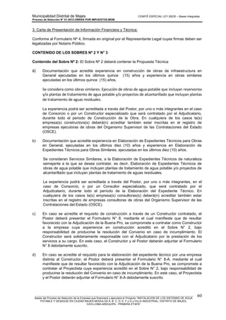 Municipalidad Distrital de Majes COMITÉ ESPECIAL LEY 29230 – Bases Integradas
Proceso de Selección N° 01-2012-OBRAS POR IMPUESTOS-MDM
________________________________________________________________________________________________________
Bases del Proceso de Selección de la Empresa que financiará y ejecutará el Proyecto “INSTALACION DE LOS SISTEMAS DE AGUA
POTABLE Y DESAGÜE EN CIUDAD MAJES MODULOS A, B, C, D, E, F y G y VILLA INDUSTRIAL, DISTRITO DE MAJES,
CAYLLOMA-AREQUIPA - PRIMERA ETAPA”
60
3. Carta de Presentación de Información Financiera y Técnica:
Conforme al Formulario Nº 4, firmada en original por el Representante Legal cuyas firmas deben ser
legalizadas por Notario Público.
CONTENIDO DE LOS SOBRES Nº 2 Y N° 3
Contenido del Sobre Nº 2: El Sobre Nº 2 deberá contener la Propuesta Técnica
a) Documentación que acredite experiencia en construcción de obras de infraestructura en
General ejecutadas en los últimos quince (15) años y experiencia en obras similares
ejecutadas en los últimos quince (15) años.
Se considera como obras similares: Ejecución de obras de agua potable que incluyan reservorios
y/o plantas de tratamiento de agua potable y/o proyectos de alcantarillado que incluyan plantas
de tratamiento de aguas residuales.
La experiencia podrá ser acreditada a través del Postor, por uno o más integrantes en el caso
de Consorcio o por un Constructor especializado que será contratado por el Adjudicatario,
durante todo el periodo de Construcción de la Obra. En cualquiera de los casos la(s)
empresa(s) constructora(s) deberá(n) acreditar también estar inscritas en el registro de
empresas ejecutoras de obras del Organismo Supervisor de las Contrataciones del Estado
(OSCE).
b) Documentación que acredite experiencia en Elaboración de Expedientes Técnicos para Obras
en General, ejecutadas en los últimos diez (10) años y experiencia en Elaboración de
Expedientes Técnicos para Obras Similares, ejecutadas en los últimos diez (10) años.
Se consideran Servicios Similares, a la Elaboración de Expedientes Técnicos de naturaleza
semejante a la que se desea contratar, es decir, Elaboración de Expedientes Técnicos de
obras de agua potable que incluyan plantas de tratamiento de agua potable y/o proyectos de
alcantarillado que incluyan plantas de tratamiento de aguas residuales.
La experiencia podrá ser acreditada a través del Postor, por uno o más integrantes, en el
caso de Consorcio, o por un Consultor especializado, que será contratado por el
Adjudicatario, durante todo el período de la Elaboración del Expediente Técnico. En
cualquiera de los casos la(s) empresa(s) consultoras(s) deberá(n) acreditar también estar
inscritas en el registro de empresas consultoras de obras del Organismo Supervisor de las
Contrataciones del Estado (OSCE).
c) En caso se acredite el requisito de construcción a través de un Constructor contratado, el
Postor deberá presentar el Formulario N° 8, mediante el cual manifieste que de resultar
favorecido con la Adjudicación de la Buena Pro, se compromete a contratar como Constructor
a la empresa cuya experiencia en construcción acreditó en el Sobre N° 2, bajo
responsabilidad de producirse la resolución del Convenio en caso de incumplimiento. El
Constructor será solidariamente responsable con el Adjudicatario por la prestación de los
servicios a su cargo. En este caso, el Constructor y el Postor deberán adjuntar el Formulario
N° 8 debidamente suscrito.
d) En caso se acredite el requisito para la elaboración del expediente técnico por una empresa
distinta al Constructor, el Postor deberá presentar el Formulario N° 8-A, mediante el cual
manifieste que de resultar favorecido con la Adjudicación de la Buena Pro, se compromete a
contratar al Proyectista cuya experiencia acreditó en el Sobre N° 2, bajo responsabilidad de
producirse la resolución del Convenio en caso de incumplimiento. En este caso, el Proyectista
y el Postor deberán adjuntar el Formulario N° 8-A debidamente suscrito.
 