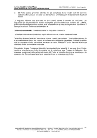 Municipalidad Distrital de Majes COMITÉ ESPECIAL LEY 29230 – Bases Integradas
Proceso de Selección N° 01-2012-OBRAS POR IMPUESTOS-MDM
________________________________________________________________________________________________________
Bases del Proceso de Selección de la Empresa que financiará y ejecutará el Proyecto “INSTALACION DE LOS SISTEMAS DE AGUA
POTABLE Y DESAGÜE EN CIUDAD MAJES MODULOS A, B, C, D, E, F y G y VILLA INDUSTRIAL, DISTRITO DE MAJES,
CAYLLOMA-AREQUIPA - PRIMERA ETAPA”
61
e) El Postor deberá presentar además dos (2) ejemplares de la versión final del Convenio
debidamente rubricado en cada uno de los folios y firmados por el representante legal del
Postor.
La Propuesta Técnica será evaluada por el COMITÉ, tendrá el carácter de vinculante. Las
propuestas que se presenten de manera incompleta quedarán eliminadas a criterio del COMITÉ,
quien evaluará cada propuesta Técnica, a fin de determinar la adecuación global de las mismas a
las especificaciones contenidas en el Anexos 4.
Contenido del Sobre Nº 3: Deberá contener la Propuesta Económica
La Oferta económica será presentada según el Formulario Nº 6 de las presentes Bases.
Cada oferta económica deberá permanecer vigente, cuando menos hasta 7 días hábiles después de
la fecha efectiva de cierre, aun cuando no hubiesen sido declaradas ganadoras. Quedará sin efecto
toda propuesta económica que tuviese una vigencia menor. El COMITÉ podrá disponer la prórroga
obligatoria de las propuestas económicas.
A los efectos de este Proceso de Selección, la presentación del sobre Nº 3, por parte de un Postor,
constituye una oferta económica irrevocable por la materia de este Proceso de Selección. Una
propuesta económica implica el sometimiento del Postor a todos los términos y condiciones, sin
excepción, del Convenio y de la carta de presentación de su propuesta económica.
 
