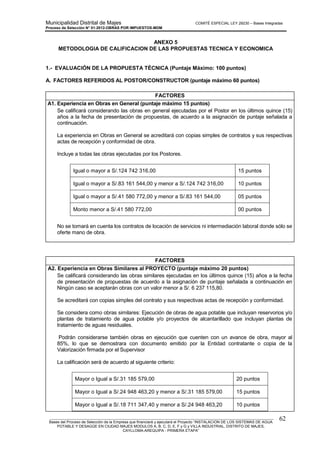 Municipalidad Distrital de Majes COMITÉ ESPECIAL LEY 29230 – Bases Integradas
Proceso de Selección N° 01-2012-OBRAS POR IMPUESTOS-MDM
________________________________________________________________________________________________________
Bases del Proceso de Selección de la Empresa que financiará y ejecutará el Proyecto “INSTALACION DE LOS SISTEMAS DE AGUA
POTABLE Y DESAGÜE EN CIUDAD MAJES MODULOS A, B, C, D, E, F y G y VILLA INDUSTRIAL, DISTRITO DE MAJES,
CAYLLOMA-AREQUIPA - PRIMERA ETAPA”
62
ANEXO 5
METODOLOGIA DE CALIFICACION DE LAS PROPUESTAS TECNICA Y ECONOMICA
1.- EVALUACIÓN DE LA PROPUESTA TÉCNICA (Puntaje Máximo: 100 puntos)
A. FACTORES REFERIDOS AL POSTOR/CONSTRUCTOR (puntaje máximo 60 puntos)
FACTORES
A1. Experiencia en Obras en General (puntaje máximo 15 puntos)
Se calificará considerando las obras en general ejecutadas por el Postor en los últimos quince (15)
años a la fecha de presentación de propuestas, de acuerdo a la asignación de puntaje señalada a
continuación.
La experiencia en Obras en General se acreditará con copias simples de contratos y sus respectivas
actas de recepción y conformidad de obra.
Incluye a todas las obras ejecutadas por los Postores.
Igual o mayor a S/.124 742 316,00 15 puntos
Igual o mayor a S/.83 161 544,00 y menor a S/.124 742 316,00 10 puntos
Igual o mayor a S/.41 580 772,00 y menor a S/.83 161 544,00 05 puntos
Monto menor a S/.41 580 772,00 00 puntos
No se tomará en cuenta los contratos de locación de servicios ni intermediación laboral donde sólo se
oferte mano de obra.
FACTORES
A2. Experiencia en Obras Similares al PROYECTO (puntaje máximo 20 puntos)
Se calificará considerando las obras similares ejecutadas en los últimos quince (15) años a la fecha
de presentación de propuestas de acuerdo a la asignación de puntaje señalada a continuación en
Ningún caso se aceptarán obras con un valor menor a S/. 6 237 115,80.
Se acreditará con copias simples del contrato y sus respectivas actas de recepción y conformidad.
Se considera como obras similares: Ejecución de obras de agua potable que incluyan reservorios y/o
plantas de tratamiento de agua potable y/o proyectos de alcantarillado que incluyan plantas de
tratamiento de aguas residuales.
Podrán considerarse también obras en ejecución que cuenten con un avance de obra, mayor al
85%, lo que se demostrara con documento emitido por la Entidad contratante o copia de la
Valorización firmada por el Supervisor
La calificación será de acuerdo al siguiente criterio:
Mayor o Igual a S/.31 185 579,00 20 puntos
Mayor o Igual a S/.24 948 463,20 y menor a S/.31 185 579,00 15 puntos
Mayor o Igual a S/.18 711 347,40 y menor a S/.24 948 463,20 10 puntos
 