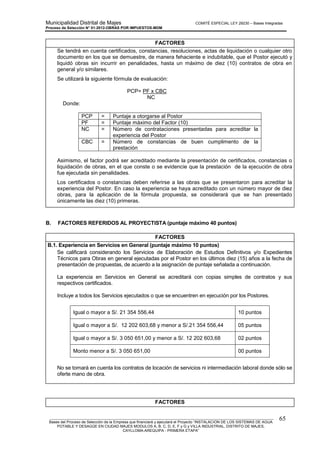 Municipalidad Distrital de Majes COMITÉ ESPECIAL LEY 29230 – Bases Integradas
Proceso de Selección N° 01-2012-OBRAS POR IMPUESTOS-MDM
________________________________________________________________________________________________________
Bases del Proceso de Selección de la Empresa que financiará y ejecutará el Proyecto “INSTALACION DE LOS SISTEMAS DE AGUA
POTABLE Y DESAGÜE EN CIUDAD MAJES MODULOS A, B, C, D, E, F y G y VILLA INDUSTRIAL, DISTRITO DE MAJES,
CAYLLOMA-AREQUIPA - PRIMERA ETAPA”
65
FACTORES
Se tendrá en cuenta certificados, constancias, resoluciones, actas de liquidación o cualquier otro
documento en los que se demuestre, de manera fehaciente e indubitable, que el Postor ejecutó y
liquidó obras sin incurrir en penalidades, hasta un máximo de diez (10) contratos de obra en
general y/o similares.
Se utilizará la siguiente fórmula de evaluación:
PCP= PF x CBC
NC
Donde:
PCP = Puntaje a otorgarse al Postor
PF = Puntaje máximo del Factor (10)
NC = Número de contrataciones presentadas para acreditar la
experiencia del Postor
CBC = Número de constancias de buen cumplimento de la
prestación
Asimismo, el factor podrá ser acreditado mediante la presentación de certificados, constancias o
liquidación de obras, en el que conste o se evidencie que la prestación de la ejecución de obra
fue ejecutada sin penalidades.
Los certificados o constancias deben referirse a las obras que se presentaron para acreditar la
experiencia del Postor. En caso la experiencia se haya acreditado con un número mayor de diez
obras, para la aplicación de la fórmula propuesta, se considerará que se han presentado
únicamente las diez (10) primeras.
B. FACTORES REFERIDOS AL PROYECTISTA (puntaje máximo 40 puntos)
FACTORES
B.1. Experiencia en Servicios en General (puntaje máximo 10 puntos)
Se calificará considerando los Servicios de Elaboración de Estudios Definitivos y/o Expedientes
Técnicos para Obras en general ejecutadas por el Postor en los últimos diez (15) años a la fecha de
presentación de propuestas, de acuerdo a la asignación de puntaje señalada a continuación.
La experiencia en Servicios en General se acreditará con copias simples de contratos y sus
respectivos certificados.
Incluye a todos los Servicios ejecutados o que se encuentren en ejecución por los Postores.
Igual o mayor a S/. 21 354 556,44 10 puntos
Igual o mayor a S/. 12 202 603,68 y menor a S/.21 354 556,44 05 puntos
Igual o mayor a S/. 3 050 651,00 y menor a S/. 12 202 603,68 02 puntos
Monto menor a S/. 3 050 651,00 00 puntos
No se tomará en cuenta los contratos de locación de servicios ni intermediación laboral donde sólo se
oferte mano de obra.
FACTORES
 
