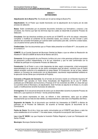 Municipalidad Distrital de Majes COMITÉ ESPECIAL LEY 29230 – Bases Integradas
Proceso de Selección N° 01-2012-OBRAS POR IMPUESTOS-MDM
________________________________________________________________________________________________________
Bases del Proceso de Selección de la Empresa que financiará y ejecutará el Proyecto “INSTALACION DE LOS SISTEMAS DE AGUA
POTABLE Y DESAGÜE EN CIUDAD MAJES MODULOS A, B, C, D, E, F y G y VILLA INDUSTRIAL, DISTRITO DE MAJES,
CAYLLOMA-AREQUIPA - PRIMERA ETAPA”
87
ANEXO 7
DEFINICIONES
Adjudicación de la Buena Pro: Es el acto por el cual se otorga la Buena Pro.
Adjudicatario: Es el Postor que resulte favorecido con la adjudicación de la buena pro de este
proceso de selección.
Bases: Están constituidas por el presente documento (incluidos sus formularios y anexos) y las
circulares, los mismos que fijan los términos bajo los cuales se desarrolla el presente Proceso de
Selección.
Circulares: Son las directivas emitidas por escrito por el COMITÉ con el fin de aclarar, interpretar,
completar o modificar el contenido de las presentes bases, sus anexos, de otra Circular o para
absolver las consultas formuladas por quienes estén autorizados para ello, conforme a estas bases.
Las circulares forman parte de las Bases.
Credenciales: Son los documentos que un Postor debe presentar en el Sobre Nº 1, de acuerdo con
el numeral 3.4
COMITÉ: Es el Comité Especial del Municipio Distrital de Majes a que se refiere la Resolución de
Alcaldía N° 038-2012-MDM de fecha 08 de febrero del 2012.
Consorcio: Es la agrupación de una Persona Jurídica con una o más personas jurídicas que carece
de personería jurídica independiente a la de sus miembros y que ha sido conformada con la
finalidad de participar en el presente Proceso de Selección.
Constructor: Es el Postor o uno o más integrantes de éste, según corresponda, o la(s) empresa(s)
especializada(s) en la ejecución de las obras contratadas para tal efecto, condición que el Postor
deberá acreditar conforme a lo establecido en estas Bases. El Constructor, de ser el caso, deberá
celebrar un Convenio de construcción con el Adjudicatario, asumiendo responsabilidad solidaria en
la ejecución de las Obras que comprende el Proyecto.
Convenio o Proyecto de Convenio: Es el formato de Convenio inserto en el Decreto Supremo Nº
248-2009-EF que aprueba el Texto Único Actualizado del Reglamento de la Ley N° 29230,
publicado por el Ministerio de Economía y Finanzas el 07 de noviembre de 2009, en virtud del que
se suscribirá entre el Municipio y el adjudicatario. Este Formato se adjunta en el Anexo 2 y no será
sujeto a modificaciones durante el proceso de selección.
Cronograma: Es la secuencia temporal de actos que se desarrollan durante el presente Proceso de
Selección y que aparece en el Anexo 1 de las presentes Bases.
Días: Los plazos expresados en días, se refieren a días calendarios, salvo que se señale
expresamente que se trata de días hábiles (correspondientes en este caso a la República del Perú).
Expresión de Interés: Es el documento que remitirán los interesados al COMITÉ a efectos de
participar en el Proceso de Selección, de acuerdo al formato adjunto al documento de la
Convocatoria.
Fecha de Cierre: Es el día y hora que serán comunicados por el COMITÉ para llevar a cabo los
actos establecidos en el numeral 7.1 de estas bases, incluyendo la suscripción del Convenio.
Ley o Ley N° 29230: Ley que Impulsa la Inversión Pública Regional y Local con Participación del
Sector Privado.
Municipio: Municipio Distrital de Majes
 