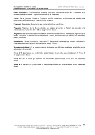 Municipalidad Distrital de Majes COMITÉ ESPECIAL LEY 29230 – Bases Integradas
Proceso de Selección N° 01-2012-OBRAS POR IMPUESTOS-MDM
________________________________________________________________________________________________________
Bases del Proceso de Selección de la Empresa que financiará y ejecutará el Proyecto “INSTALACION DE LOS SISTEMAS DE AGUA
POTABLE Y DESAGÜE EN CIUDAD MAJES MODULOS A, B, C, D, E, F y G y VILLA INDUSTRIAL, DISTRITO DE MAJES,
CAYLLOMA-AREQUIPA - PRIMERA ETAPA”
88
Oferta Económica: Es el monto de inversión propuesto a través del Sobre Nº 3, conforme a lo
establecido en el Numeral 3.6 y el Formulario Nº 6 de las Bases.
Postor: Es la Empresa Privada o Consorcio que ha presentado su Expresión de Interés para
encargarse del financiamiento y ejecución del proyecto.
Propuesta Económica: Documento que contiene la oferta económica.
Propuesta Técnica: Es la documentación que deberá presentar el Postor, de acuerdo a lo
establecido los numerales 3.4 y 3.5 de las presentes Bases.
Proyectista: Es la empresa especializada en la elaboración de estudios técnicos de ingeniería que
tendrá a su cargo la elaboración del Expediente Técnico, en el caso en que este no sea elaborado
por el Constructor.
Reglamento: Decreto Supremo N° 248-2009-EF, Reglamento de la Ley que Impulsa la Inversión
Pública Regional y Local con Participación del Sector Privado.
.
Representante Legal: Es la persona natural designada por el Postor para llevar a cabo los actos
referidos en el numeral 2.1
Sobre Nº 1: Es el sobre que contiene las credenciales y documentos especificados en el Anexo 8
de las presentes Bases.
Sobre Nº 2: Es el sobre que contiene los documentos especificados Anexo 8 de las presentes
Bases.
Sobre Nº 3: Es el sobre que contiene la documentación indicada en el Anexo 8 de las presentes
Bases.
 
