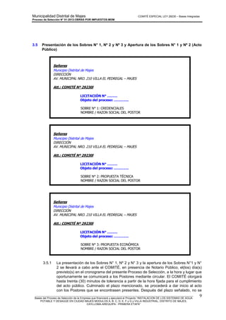 Municipalidad Distrital de Majes COMITÉ ESPECIAL LEY 29230 – Bases Integradas
Proceso de Selección N° 01-2012-OBRAS POR IMPUESTOS-MDM
________________________________________________________________________________________________________
Bases del Proceso de Selección de la Empresa que financiará y ejecutará el Proyecto “INSTALACION DE LOS SISTEMAS DE AGUA
POTABLE Y DESAGÜE EN CIUDAD MAJES MODULOS A, B, C, D, E, F y G y VILLA INDUSTRIAL, DISTRITO DE MAJES,
CAYLLOMA-AREQUIPA - PRIMERA ETAPA”
9
3.5 Presentación de los Sobres N° 1, Nº 2 y Nº 3 y Apertura de los Sobres N° 1 y Nº 2 (Acto
Público)
3.5.1 La presentación de los Sobres N° 1, Nº 2 y N° 3 y la apertura de los Sobres N°1 y N°
2 se llevará a cabo ante el COMITÉ, en presencia de Notario Público, el(los) día(s)
previsto(s) en el cronograma del presente Proceso de Selección, a la hora y lugar que
oportunamente se comunicará a los Postores mediante circular. El COMITÉ otorgará
hasta treinta (30) minutos de tolerancia a partir de la hora fijada para el cumplimiento
del acto público. Culminado el plazo mencionado, se procederá a dar inicio al acto
con los Postores que se encontrasen presentes. Después del plazo señalado, no se
Señores
Municipio Distrital de Majes
DIRECCIÓN
AV. MUNICIPAL NRO. 210 VILLA EL PEDREGAL – MAJES
Att.: COMITÉ Nº 29230l
LICITACIÓN N° ………
Objeto del proceso: ………….
SOBRE N° 1: CREDENCIALES
NOMBRE / RAZON SOCIAL DEL POSTOR
Nº DE FOLIOS DE C/ EJEMPLAR
Señores
Municipio Distrital de Majes
DIRECCIÓN
AV. MUNICIPAL NRO. 210 VILLA EL PEDREGAL – MAJES
Att.: COMITÉ Nº 29230l
LICITACIÓN N° ………
Objeto del proceso: ………….
SOBRE N° 2: PROPUESTA TÉCNICA
NOMBRE / RAZON SOCIAL DEL POSTOR
Nº DE FOLIOS DE C/ EJEMPLAR
Señores
Municipio Distrital de Majes
DIRECCIÓN
AV. MUNICIPAL NRO. 210 VILLA EL PEDREGAL – MAJES
Att.: COMITÉ Nº 29230l
LICITACIÓN N° ………
Objeto del proceso: ………….
SOBRE N° 3: PROPUESTA ECONÓMICA
NOMBRE / RAZON SOCIAL DEL POSTOR
Nº DE FOLIOS DE C/ EJEMPLAR
 