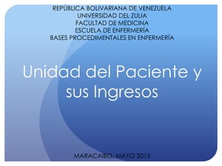 REPÚBLICA BOLIVARIANA DE VENEZUELA
UNIVERSIDAD DEL ZULIA
FACULTAD DE MEDICINA
ESCUELA DE ENFERMERÍA
BASES PROCEDIMENTALES EN ENFERMERÍA
Unidad del Paciente y
sus Ingresos
MARACAIBO, MAYO 2015
 