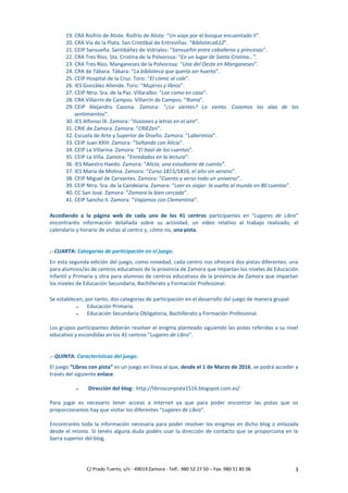 C/ Prado Tuerto, s/n - 49019 Zamora - Telf.: 980 52 27 50 – Fax: 980 51 85 06 3
19. CRA Riofrío de Aliste. Riofrío de Aliste: “Un viaje por el bosque encuentado II”.
20. CRA Vía de la Plata. San Cristóbal de Entreviñas: “Biblioteca612”.
21. CEIP Sansueña. Santibáñez de Vidriales: “Sansueñín entre caballeros y princesas”.
22. CRA Tres Ríos. Sta. Cristina de la Polvorosa: “En un lugar de Santa Cristina…”.
23. CRA Tres Ríos. Manganeses de la Polvorosa: “Una del Oeste en Manganeses”.
24. CRA de Tábara. Tábara: “La biblioteca que quería ser huerto”.
25. CEIP Hospital de la Cruz. Toro: “El cómic al cole”.
26. IES González Allende. Toro: “Mujeres y libros”.
27. CEIP Ntra. Sra. de la Paz. Villaralbo: “Lee como en casa”.
28. CRA Villarrín de Campos. Villarrín de Campos: “Roma”.
29. CEIP Alejandro Casona. Zamora: “¿Lo sientes? Lo siento. Cosemos las alas de los
sentimientos”.
30. IES Alfonso IX. Zamora: “Ilusiones y letras en el aire”.
31. CRIE de Zamora. Zamora: “CRIEZen”.
32. Escuela de Arte y Superior de Diseño. Zamora: “Laberintos”.
33. CEIP Juan XXIII. Zamora: “Soñando con Alicia”.
34. CEIP La Villarina. Zamora: “El baúl de los cuentos”.
35. CEIP La Viña. Zamora: “Enredados en la lectura”.
36. IES Maestro Haedo. Zamora: “Alicia, una estudiante de cuento”.
37. IES María de Molina. Zamora: “Curso 1815/1816, el año sin verano”.
38. CEIP Miguel de Cervantes. Zamora: “Cuento y verso todo un universo”.
39. CEIP Ntra. Sra. de la Candelaria. Zamora: “Leer es viajar: la vuelta al mundo en 80 cuentos”.
40. CC San José. Zamora: “Zamora la bien cercada”.
41. CEIP Sancho II. Zamora: “Viajamos con Clementina”.
Accediendo a la página web de cada uno de los 41 centros participantes en “Lugares de Libro”
encontraréis información detallada sobre su actividad, un vídeo relativo al trabajo realizado, el
calendario y horario de visitas al centro y, cómo no, una pista.
.- CUARTA: Categorías de participación en el juego.
En esta segunda edición del juego, como novedad, cada centro nos ofrecerá dos pistas diferentes: una
para alumnos/as de centros educativos de la provincia de Zamora que impartan los niveles de Educación
Infantil y Primaria y otra para alumnos de centros educativos de la provincia de Zamora que impartan
los niveles de Educación Secundaria, Bachillerato y Formación Profesional.
Se establecen, por tanto, dos categorías de participación en el desarrollo del juego de manera grupal:
 Educación Primaria.
 Educación Secundaria Obligatoria, Bachillerato y Formación Profesional.
Los grupos participantes deberán resolver el enigma planteado siguiendo las pistas referidas a su nivel
educativo y escondidas en los 41 centros “Lugares de Libro”.
.- QUINTA: Características del juego.
El juego “Libros con pista” es un juego en línea al que, desde el 1 de Marzo de 2016, se podrá acceder a
través del siguiente enlace:
 Dirección del blog: http://librosconpista1516.blogspot.com.es/
Para jugar es necesario tener acceso a Internet ya que para poder encontrar las pistas que os
proporcionamos hay que visitar los diferentes “Lugares de Libro”.
Encontraréis toda la información necesaria para poder resolver los enigmas en dicho blog o enlazada
desde el mismo. Si tenéis alguna duda podéis usar la dirección de contacto que se proporciona en la
barra superior del blog.
 