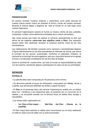 BASES CONCURSOS CARNAVAL - 2017
www.municaj.gob.pe
Carnaval de Cajamarca@municaj.gob.pe
Casona Espinach(Jr. Cruz de Piedra 613
CAJAMARCA - PERÚ
PRESENTACIÓN
Es preciso recordar nuestros orígenes y costumbres como parte esencial de
nuestra cultura siendo motivo de entender la forma y fondo de nuestro carnaval,
llevando la mixtura alegre y alegórica de todo el mundo en un solo lugar como
nuestro Cajamarca.
El carnaval Cajamarquino expone al mundo su música, chicha de jora, patrullas,
comparsas, unshas, como elementos principales de su cultura carnavalera.
Hay varias teorías que tratan de explicar al carnaval, generalmente se dice que
deriva de las palabras carna-vale que significa carne a Dios. Esa expresión
parece haber sido destinada remarcar la excesiva licencia moral de los días
carnavalescos.
Las celebraciones del también conocido como carnaval o carnestolendas llegaron
a fijarse definitivamente en los días precedentes al miércoles de ceniza, que marca
el principio de los ayunos cuaresmales. Conforme al calendario Cristiano, el
carnaval es el domingo de quincuagésima; pero por costumbre festival se le agrego
el lunes y el miércoles completando así los tres días de festejo.
Llevar el carnaval de nuestra tierra por todo el mundo es responsabilidad de cada
uno de nosotros, denotando alegría y participación en cada una de sus actividades.
DEFINICIÓN
PATRULLA
- La patrulla debe estar compuesta por 20 personas como mínimo.
- Se denomina patrulla al grupo de disfrazados, compuestos por Virrey, clones y
cuadrilla, que servirá para defender los límites y orgullo de barrio.
- El Clon es el personaje típico del carnaval Cajamarquino vestido con un disfraz
típico con mameluco y sus respectivas alas, se presenta con un cucurucho en la
cabeza, y se encuentra armado con la famosa binza (el disfraz lleva sonajas y
cascabeles).
- Los clones están organizados en:
- 1er. Clon o Clon mayor - 2do Clon - 3er Clon - Clones en la
cuadrilla.
- El Clon mayor lleva además un silbato para comunicarse con el virrey realizando
un baile en cada cruce de calles con un paso provocador.
 