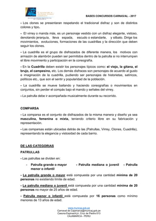 BASES CONCURSOS CARNAVAL - 2017
www.municaj.gob.pe
Carnaval de Cajamarca@municaj.gob.pe
Casona Espinach(Jr. Cruz de Piedra 613
CAJAMARCA - PERÚ
- Los clones se presentaran respetando el tradicional disfraz y son de distintos
colores y tipo.
- El virrey o manda más, es un personaje vestido con un disfraz elegante, vistoso,
denotando jerarquía, lleva espada, escudo o estandarte, y silbato. Dirige los
movimientos, evoluciones, formaciones de las cuadrillas y la dirección que deben
seguir los clones.
- La cuadrilla es el grupo de disfrazados de diferente manera, los motivos con
armazón de alambrón pueden ser permitidos dentro de la patrulla si no interrumpen
el libre movimiento y participación en la coreografía.
- En la Cuadrilla deben existir los personajes típicos como: el viejo, la gitana, el
brujo, el campesino, etc. Los demás disfraces son personajes de acuerdo al gusto
e imaginación de la cuadrilla, pudiendo ser personajes de historietas, satíricos,
políticos etc., que son el sentir y popularidad de la población.
- La cuadrilla se mueve bailando y haciendo coreografías o movimientos en
conjuntos, sin perder el compás bajo el mando y señales del virrey.
- La patrulla debe ir acompañada musicalmente durante su recorrido.
COMPARSA
- La comparsa es el conjunto de disfrazados de la misma manera y diseño ya sea
masculina, femenina o mixta, teniendo criterio libre en su fabricación y
representación.
- Las comparsas están ubicadas detrás de las (Patrullas, Virrey, Clones, Cuadrilla),
representando la elegancia y vistosidad de cada barrio.
DE LAS CATEGORIAS
PATRULLAS
- Las patrullas se dividen en:
- Patrulla grande o mayor - Patrulla mediana o juvenil - Patrulla
menor o infantil
- La patrulla grande o mayor está compuesta por una cantidad mínima de 20
personas no existiendo límite de edad.
- La patrulla mediana o juvenil está compuesta por una cantidad mínima de 20
personas no mayor de 25 años de edad.
- Patrulla menor o infantil está compuesta por 16 personas como mínimo
menores de 13 años de edad.
 