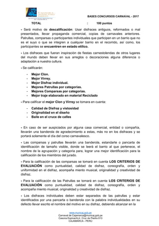 BASES CONCURSOS CARNAVAL - 2017
www.municaj.gob.pe
Carnaval de Cajamarca@municaj.gob.pe
Casona Espinach(Jr. Cruz de Piedra 613
CAJAMARCA - PERÚ
TOTAL : 100 puntos
- Será motivo de descalificación: Usar disfraces antiguos, reformados o mal
presentados, llevar propaganda comercial, copias de carnavales anteriores.
Patrullas, comparsas o participantes individuales que participen en un barrio que no
es el suyo o que se integren a cualquier barrio en el recorrido, así como, los
participantes se encuentren en estado etílico.
- Los disfraces que fueran inspiración de fiestas carnestolendas de otros lugares
del mundo deben llevar en sus arreglos o decoraciones alguna diferencia o
adaptación a nuestra cultura.
- Se calificarán:
- Mejor Clon.
- Mejor Virrey.
- Mejor Disfraz individual.
- Mejores Patrullas por categorías.
- Mejores Comparsas por categorías.
- Mejor traje elaborado en material Reciclado
- Para calificar el mejor Clon y Virrey se tomara en cuenta:
- Calidad de Disfraz y vistosidad
- Originalidad en el diseño
- Baile en el cruce de calles
- En caso de ser auspiciados por alguna casa comercial, entidad o compañía,
llevarán una banderola de agradecimiento a estas, más no en los disfraces y se
portará solamente el día del corso carnavalesco.
- Las comparsas y patrullas llevarán una banderola, estandarte o pancarta de
identificación de tamaño visible, donde se leerá el barrio al que pertenece, el
nombre de la agrupación y categoría para, lograr una mejor identificación para la
calificación de los miembros del jurado.
- Para la calificación de las comparsas se tomará en cuenta LOS CRITERIOS DE
EVALUACIÓN como puntualidad, calidad de disfraz, coreografía, orden y
uniformidad en el disfraz, acompaña miento musical, originalidad y creatividad de
disfraz.
- Para la calificación de las Patrullas se tomará en cuenta LOS CRITERIOS DE
EVALUACIÓN como puntualidad, calidad de disfraz, coreografía, orden y
acompaña miento musical, originalidad y creatividad de disfraz.
- Los disfraces individuales deben estar separados de las patrullas y estar
identificados por una pancarta o banderola con la palabra individualidades en su
defecto llevar escrito el nombre del motivo en su disfraz, debiendo alcanzar en la
 