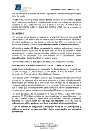 BASES CONCURSOS CARNAVAL - 2017
www.municaj.gob.pe
Carnaval de Cajamarca@municaj.gob.pe
Casona Espinach(Jr. Cruz de Piedra 613
CAJAMARCA - PERÚ
lista de inscripción el nombre del motivo, logrando una identificación específica por
parte del jurado.
- Cada barrio, caserío y centro poblado portara un cartel con el número asignado
según sorteo para su ubicación en el pasacalle, sorteo que se llevará a cabo el día
VIERNES 03 DE FEBRERO DEL 2017 A HORAS 3:30 DE LA TARDE EN EL
LOCAL MUNICIPAL SITO EN CRUZ DE PIEDRA N°613, con la presencia de
Notario Público.
DEL DESFILE
- El punto de concentración se realizará en la Vía de Evitamiento Sur cuadra 13
desde las 08:00 am, hora exacta. Iniciando el desplazamiento ordenado de acuerdo
al sorteo establecido en las bases, a partir de las 9:00 a.m; quienes no se
encuentren a la hora indicada, serán descalificados en el ítem de puntualidad.
- El desfile se iniciará 10:00 am hora exacta. La salida se realizará con presencia
de notario público, quien dará fe de dicho acto de inicio, de acuerdo al orden
asignado según el sorteo, que corresponda a cada barrio, centro poblado y caserío;
quienes no se encuentren a la hora indicada en la concentración, serán
descalificados y desfilarán al final, sin reclamo alguno.
- El día establecido es el domingo 26 de febrero, con el siguiente recorrido:
Concentración: Vía de Evitamiento Sur cuadra 13 desde las 08:00 a.m.
Inicio: Ovalo de las Banderas, Av. Atahualpa, Av. De los Héroes, Jr. Amalia Puga,
Jr. Dos de Mayo, Jr. Amalia Puga, Jr. Del Batán, Jr. Cruz de Piedra, Jr. Del
comercio, Av. Trece de julio, Jr. Sara McDougal (disloque).
- Los Barrios, Centros Poblados y Caseríos que no respeten el orden, así como la
agrupación de alguno de ellos que no se presenten a la hora indicada no serán
considerados para efectos de la calificación. Para tal efecto se ha dispuesto de 5
puntos de calificación distribuidos en todo el recorrido. Adicionalmente se indica
que el tiempo que debe separar entre cada participante no debe exceder más de 2
minutos, tiempo que se tendrá en cuenta para la calificación por los jurados.
- El costo del alquiler de los espacios en la Plaza de Armas, es por metro lineal,
siendo de S/. 60.00 Nuevos Soles por metro lineal para personas Naturales, y de
S/. 80.00 Nuevos soles por metro lineal para personas Jurídicas (Empresas).
Teniendo en consideración que los espacios alquilados son sólo para la
colocación de sillas, quedando prohibida la venta de alimentos y/o afines.
- Con la finalidad de resguardar la integridad física de los participantes y
público en general, no está permitido realizar espectáculos con artefactos
pirotécnicos.
 
