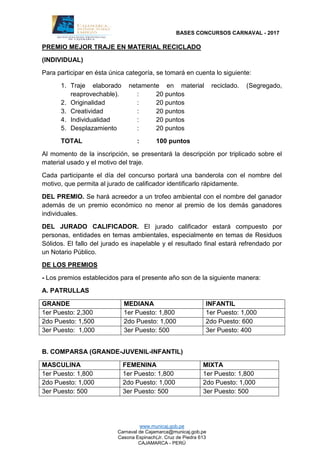 BASES CONCURSOS CARNAVAL - 2017
www.municaj.gob.pe
Carnaval de Cajamarca@municaj.gob.pe
Casona Espinach(Jr. Cruz de Piedra 613
CAJAMARCA - PERÚ
PREMIO MEJOR TRAJE EN MATERIAL RECICLADO
(INDIVIDUAL)
Para participar en ésta única categoría, se tomará en cuenta lo siguiente:
1. Traje elaborado netamente en material reciclado. (Segregado,
reaprovechable). : 20 puntos
2. Originalidad : 20 puntos
3. Creatividad : 20 puntos
4. Individualidad : 20 puntos
5. Desplazamiento : 20 puntos
TOTAL : 100 puntos
Al momento de la inscripción, se presentará la descripción por triplicado sobre el
material usado y el motivo del traje.
Cada participante el día del concurso portará una banderola con el nombre del
motivo, que permita al jurado de calificador identificarlo rápidamente.
DEL PREMIO. Se hará acreedor a un trofeo ambiental con el nombre del ganador
además de un premio económico no menor al premio de los demás ganadores
individuales.
DEL JURADO CALIFICADOR. El jurado calificador estará compuesto por
personas, entidades en temas ambientales, especialmente en temas de Residuos
Sólidos. El fallo del jurado es inapelable y el resultado final estará refrendado por
un Notario Público.
DE LOS PREMIOS
- Los premios establecidos para el presente año son de la siguiente manera:
A. PATRULLAS
GRANDE MEDIANA INFANTIL
1er Puesto: 2,300 1er Puesto: 1,800 1er Puesto: 1,000
2do Puesto: 1,500 2do Puesto: 1,000 2do Puesto: 600
3er Puesto: 1,000 3er Puesto: 500 3er Puesto: 400
B. COMPARSA (GRANDE-JUVENIL-INFANTIL)
MASCULINA FEMENINA MIXTA
1er Puesto: 1,800 1er Puesto: 1,800 1er Puesto: 1,800
2do Puesto: 1,000 2do Puesto: 1,000 2do Puesto: 1,000
3er Puesto: 500 3er Puesto: 500 3er Puesto: 500
 